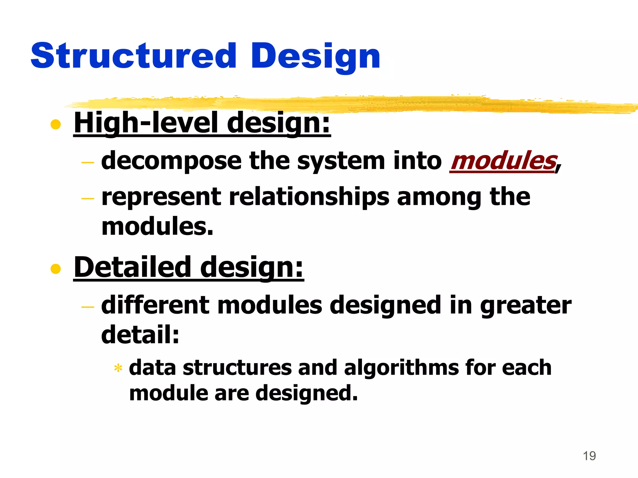 19
Structured Design
 High-level design:
 decompose the system into modules,
 represent relationships among the
modules.
 Detailed design:
 different modules designed in greater
detail:
 data structures and algorithms for each
module are designed.
 