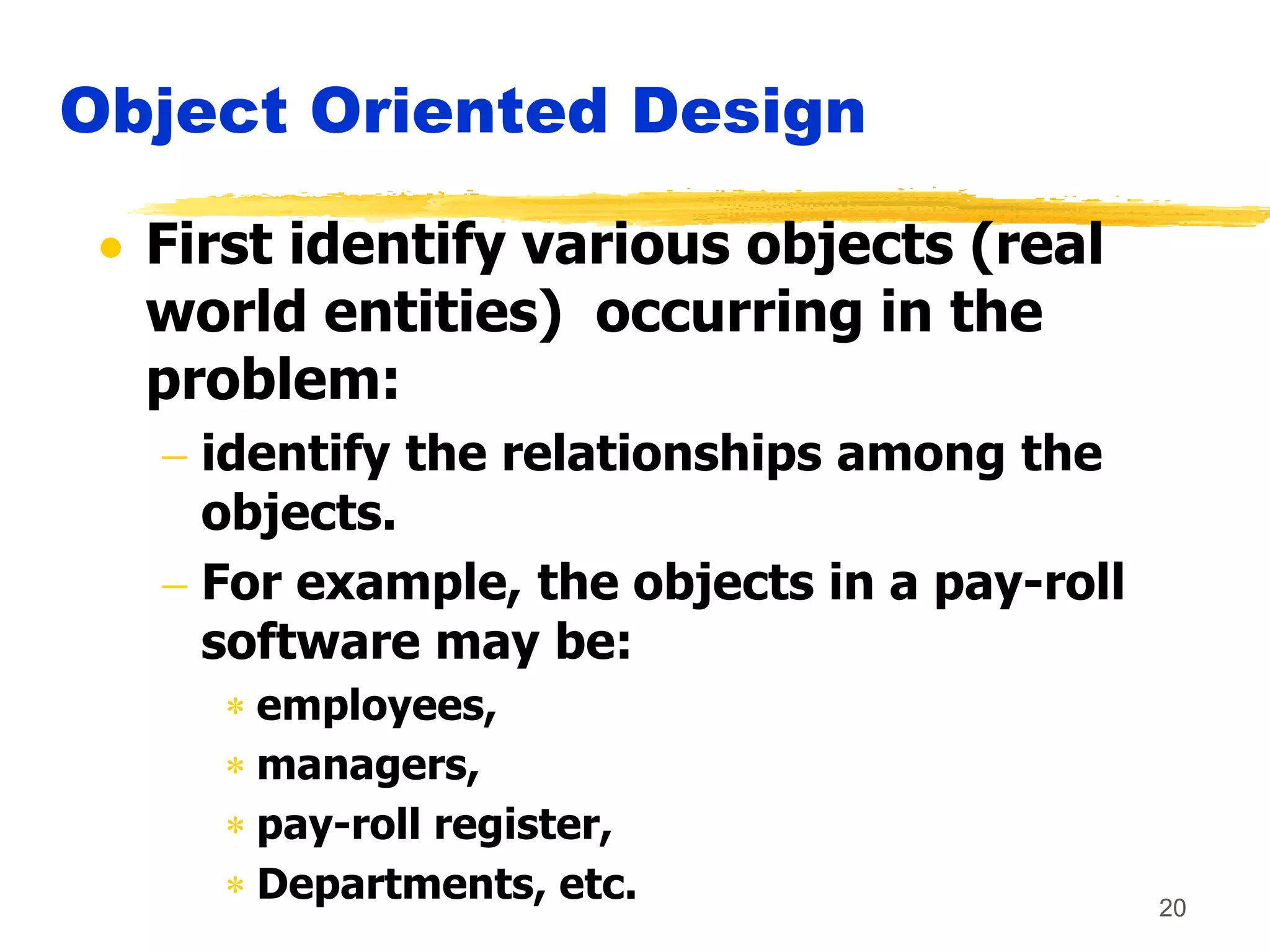 20
Object Oriented Design
 First identify various objects (real
world entities) occurring in the
problem:
 identify the relationships among the
objects.
 For example, the objects in a pay-roll
software may be:
 employees,
 managers,
 pay-roll register,
 Departments, etc.
 