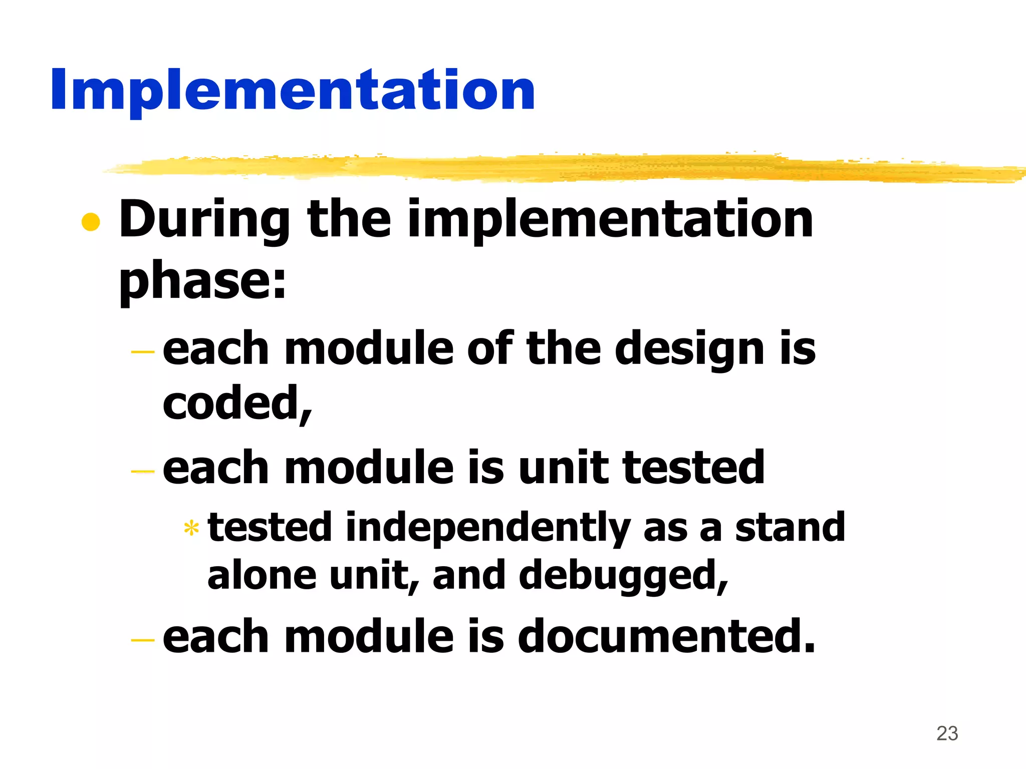 23
Implementation
 During the implementation
phase:
 each module of the design is
coded,
 each module is unit tested
tested independently as a stand
alone unit, and debugged,
 each module is documented.
 