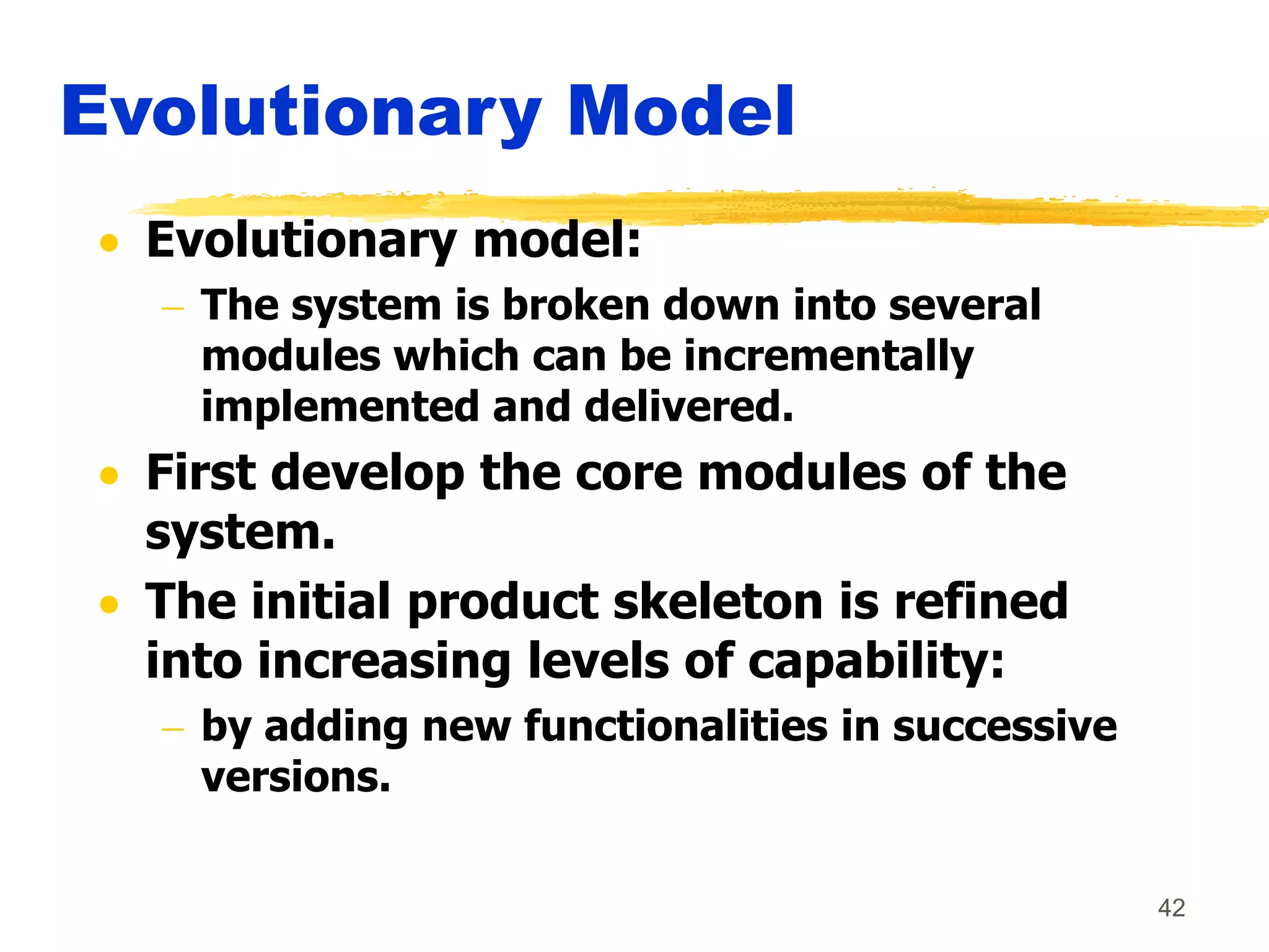 42
Evolutionary Model
 Evolutionary model:
 The system is broken down into several
modules which can be incrementally
implemented and delivered.
 First develop the core modules of the
system.
 The initial product skeleton is refined
into increasing levels of capability:
 by adding new functionalities in successive
versions.
 