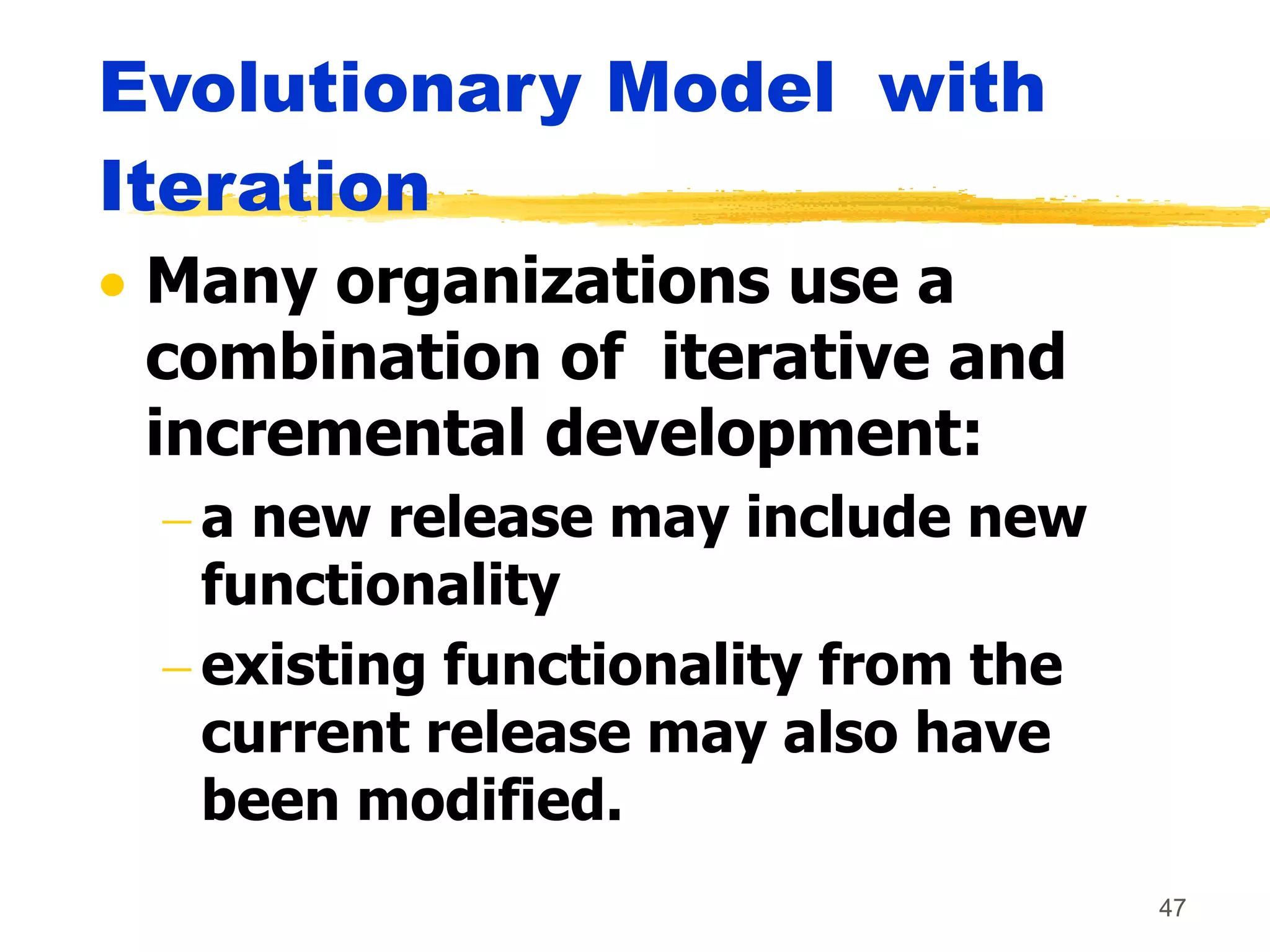 47
Evolutionary Model with
Iteration
 Many organizations use a
combination of iterative and
incremental development:
 a new release may include new
functionality
 existing functionality from the
current release may also have
been modified.
 