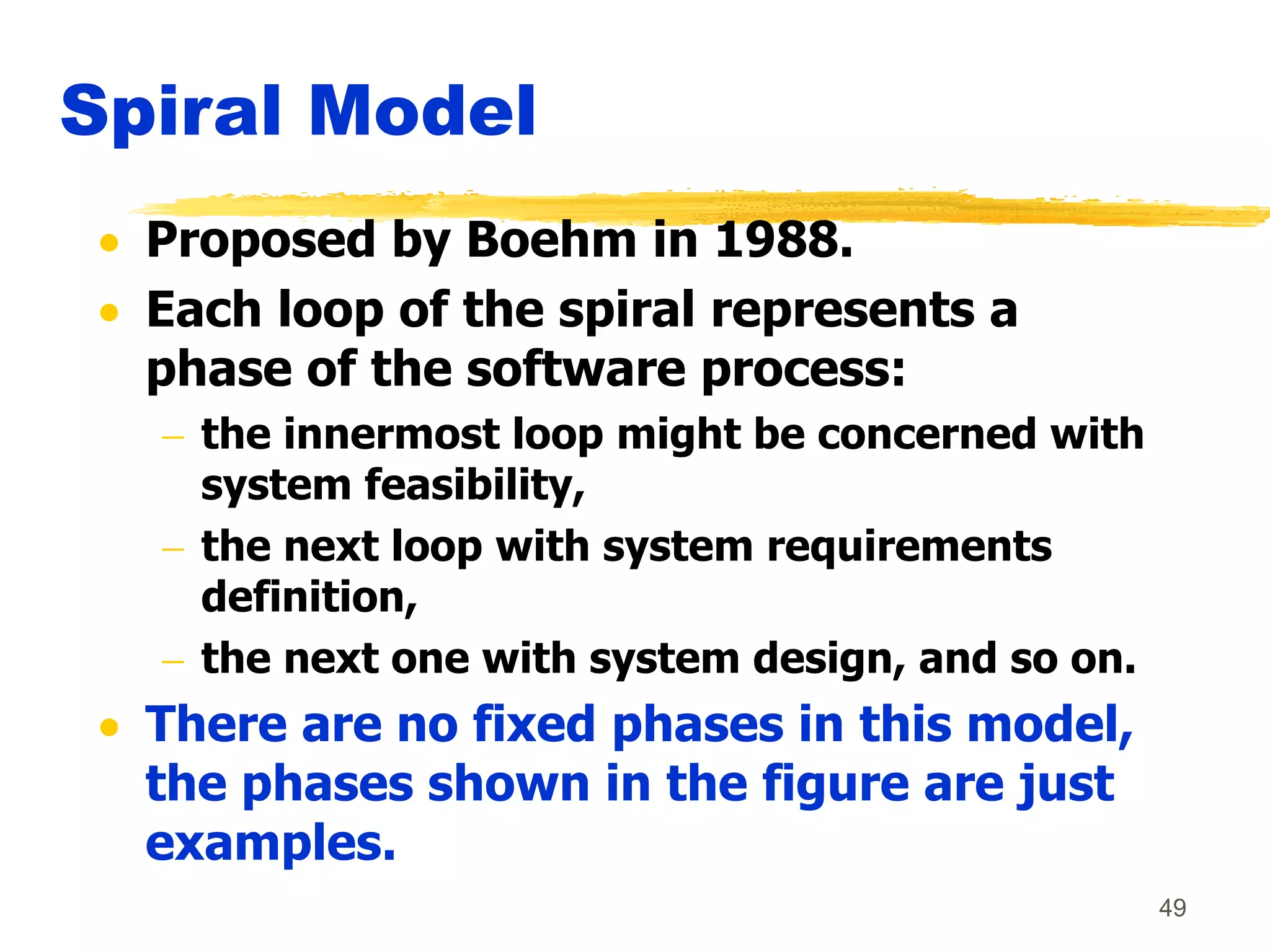 49
Spiral Model
 Proposed by Boehm in 1988.
 Each loop of the spiral represents a
phase of the software process:
 the innermost loop might be concerned with
system feasibility,
 the next loop with system requirements
definition,
 the next one with system design, and so on.
 There are no fixed phases in this model,
the phases shown in the figure are just
examples.
 