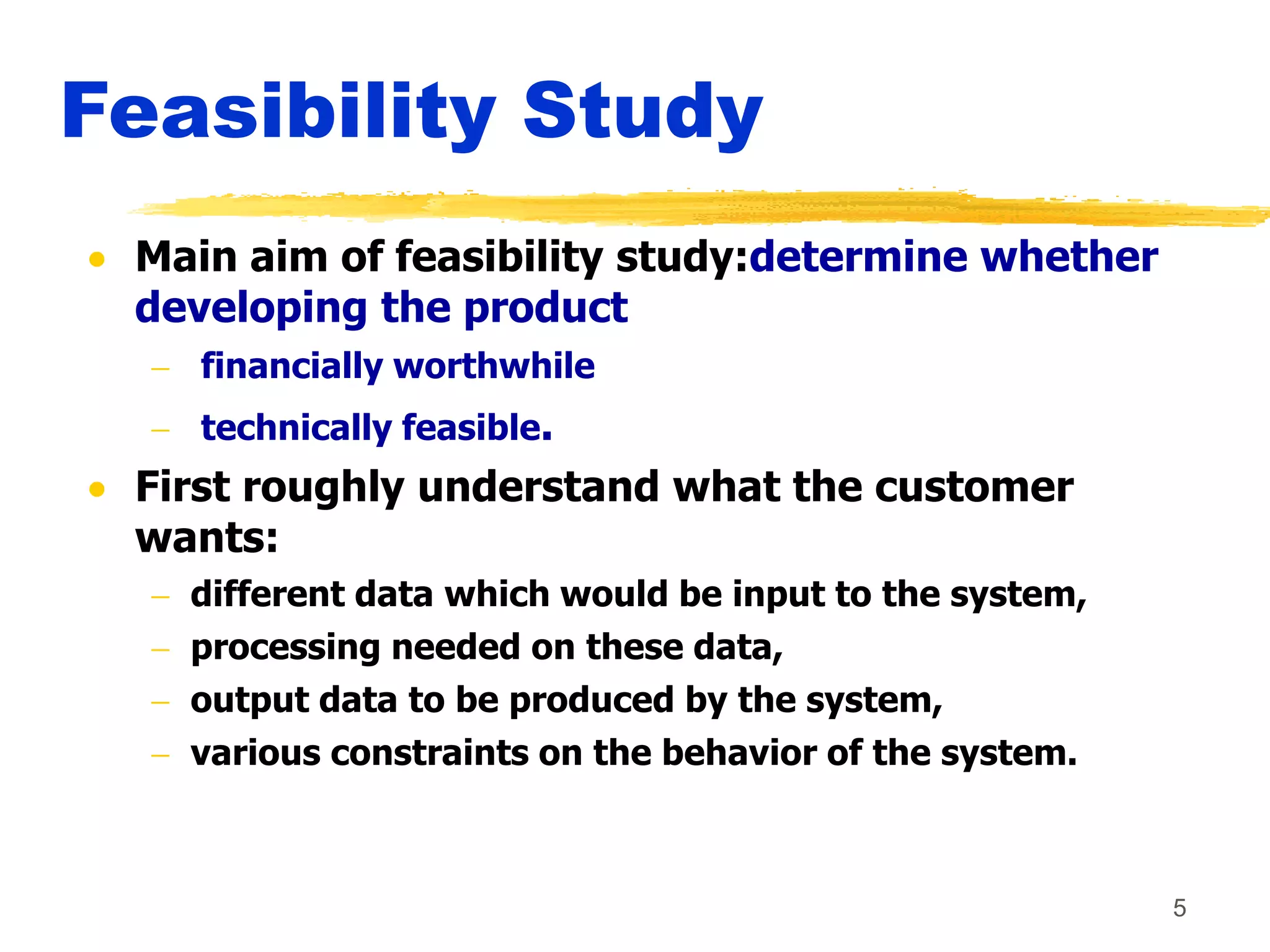 5
Feasibility Study
 Main aim of feasibility study:determine whether
developing the product
 financially worthwhile
 technically feasible.
 First roughly understand what the customer
wants:
 different data which would be input to the system,
 processing needed on these data,
 output data to be produced by the system,
 various constraints on the behavior of the system.
 