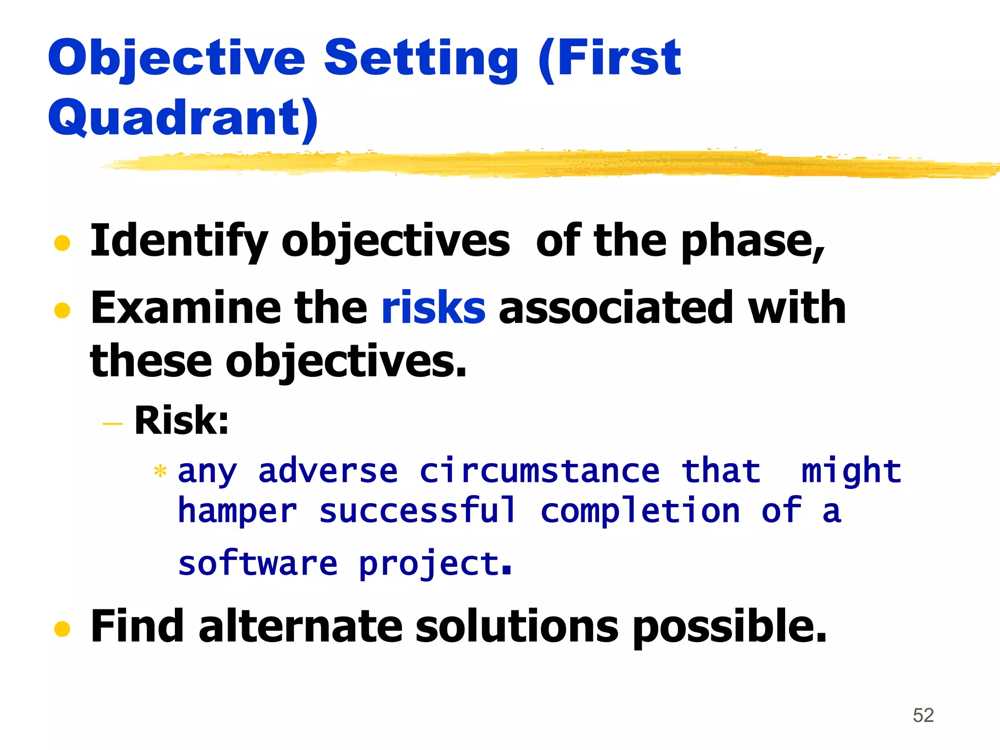 52
Objective Setting (First
Quadrant)
 Identify objectives of the phase,
 Examine the risks associated with
these objectives.
 Risk:
 any adverse circumstance that might
hamper successful completion of a
software project.
 Find alternate solutions possible.
 