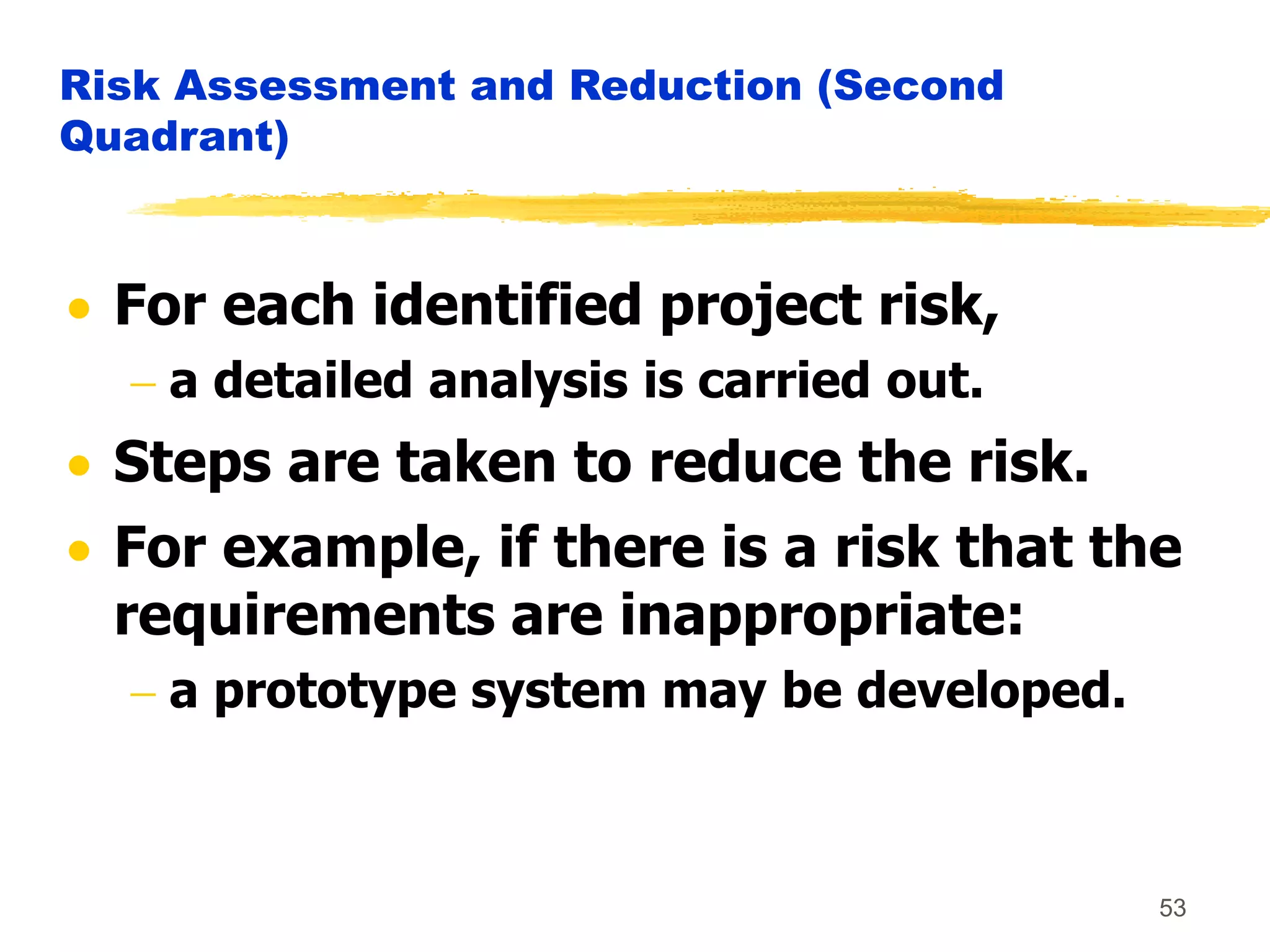 53
Risk Assessment and Reduction (Second
Quadrant)
 For each identified project risk,
 a detailed analysis is carried out.
 Steps are taken to reduce the risk.
 For example, if there is a risk that the
requirements are inappropriate:
 a prototype system may be developed.
 