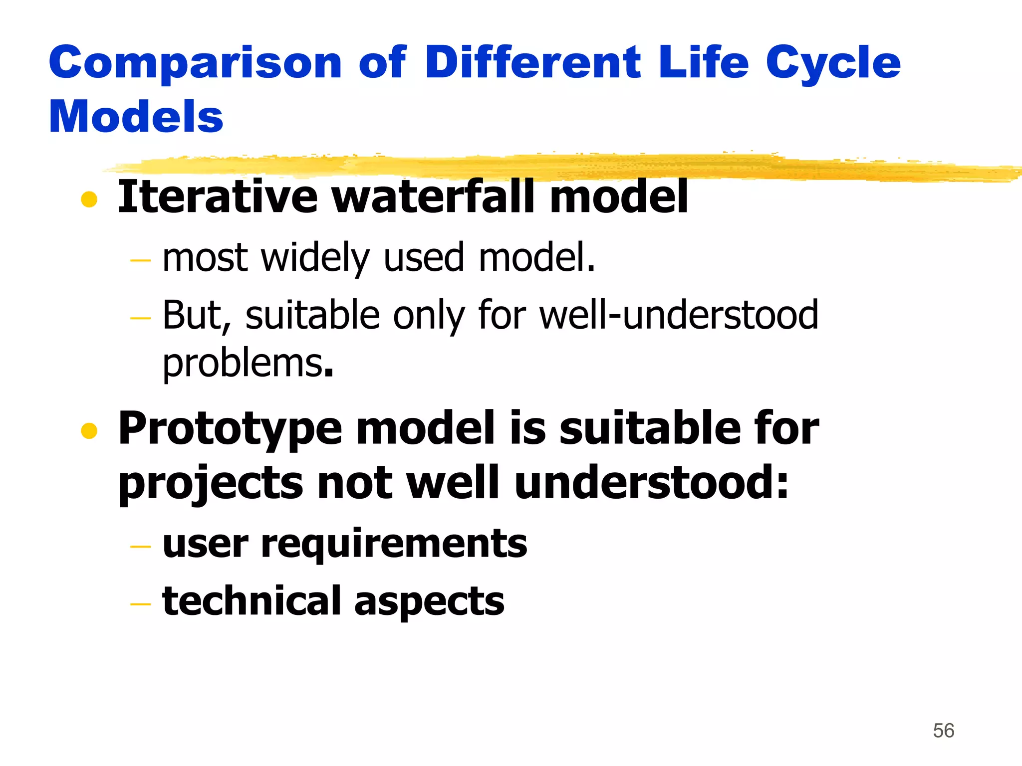 56
Comparison of Different Life Cycle
Models
 Iterative waterfall model
 most widely used model.
 But, suitable only for well-understood
problems.
 Prototype model is suitable for
projects not well understood:
 user requirements
 technical aspects
 