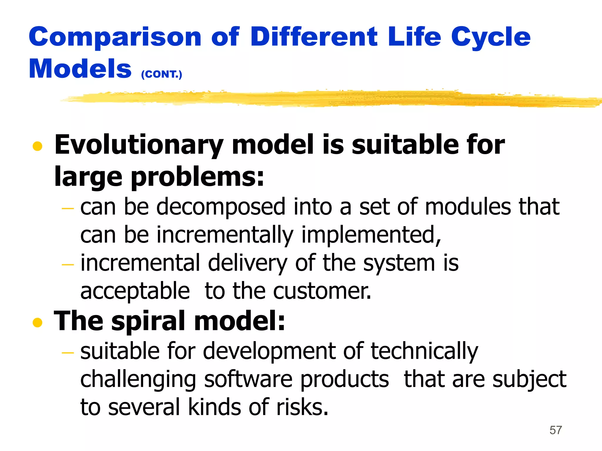 57
Comparison of Different Life Cycle
Models (CONT.)
 Evolutionary model is suitable for
large problems:
 can be decomposed into a set of modules that
can be incrementally implemented,
 incremental delivery of the system is
acceptable to the customer.
 The spiral model:
 suitable for development of technically
challenging software products that are subject
to several kinds of risks.
 
