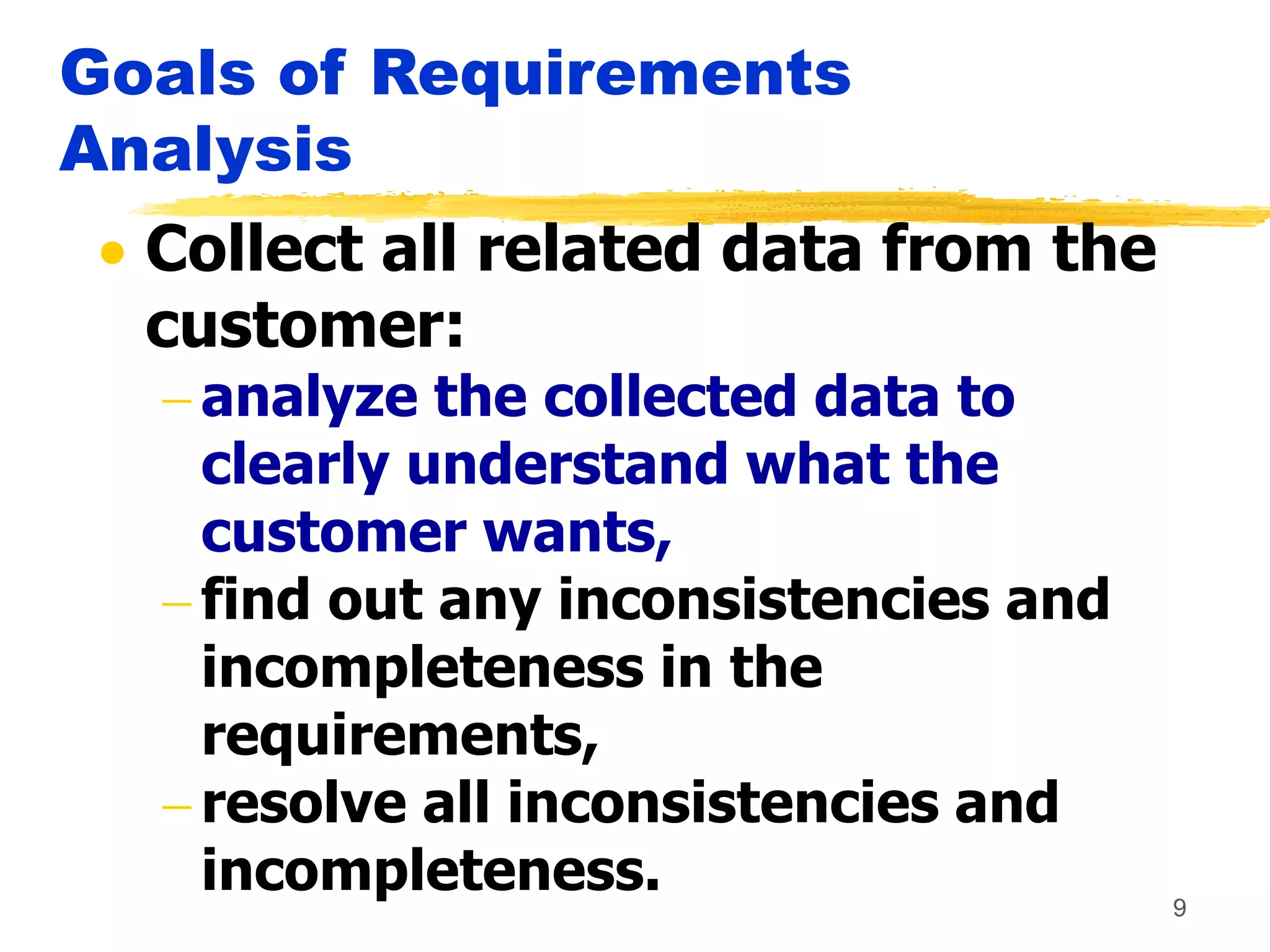 9
Goals of Requirements
Analysis
 Collect all related data from the
customer:
 analyze the collected data to
clearly understand what the
customer wants,
 find out any inconsistencies and
incompleteness in the
requirements,
 resolve all inconsistencies and
incompleteness.
 