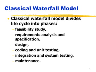 1
Classical Waterfall Model
 Classical waterfall model divides
life cycle into phases:
 feasibility study,
 requirements analysis and
specification,
 design,
 coding and unit testing,
 integration and system testing,
 maintenance.
 