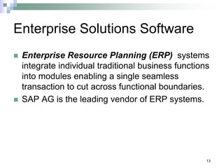 13
Enterprise Solutions Software
 Enterprise Resource Planning (ERP) systems
integrate individual traditional business functions
into modules enabling a single seamless
transaction to cut across functional boundaries.
 SAP AG is the leading vendor of ERP systems.
 