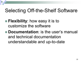 22
Selecting Off-the-Shelf Software
 Flexibility: how easy it is to
customize the software
 Documentation: is the user’s manual
and technical documentation
understandable and up-to-date
 
