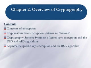Chapter 2. Overview of Cryptography
Contents
Concepts of encryption
Cryptanalysis: how encryption systems are "broken"
Cryptography System: Symmetric (secret key) encryption and the
DES and AES algorithms
Asymmetric (public key) encryption and the RSA algorithm
 