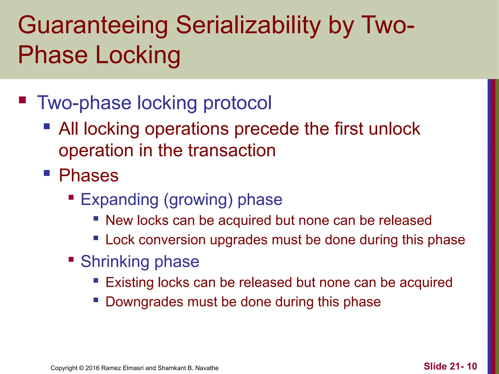 Copyright © 2016 Ramez Elmasri and Shamkant B. Navathe
Guaranteeing Serializability by Two-
Phase Locking
 Two-phase locking protocol
 All locking operations precede the first unlock
operation in the transaction
 Phases

Expanding (growing) phase
 New locks can be acquired but none can be released
 Lock conversion upgrades must be done during this phase

Shrinking phase
 Existing locks can be released but none can be acquired
 Downgrades must be done during this phase
Slide 21- 10
 
