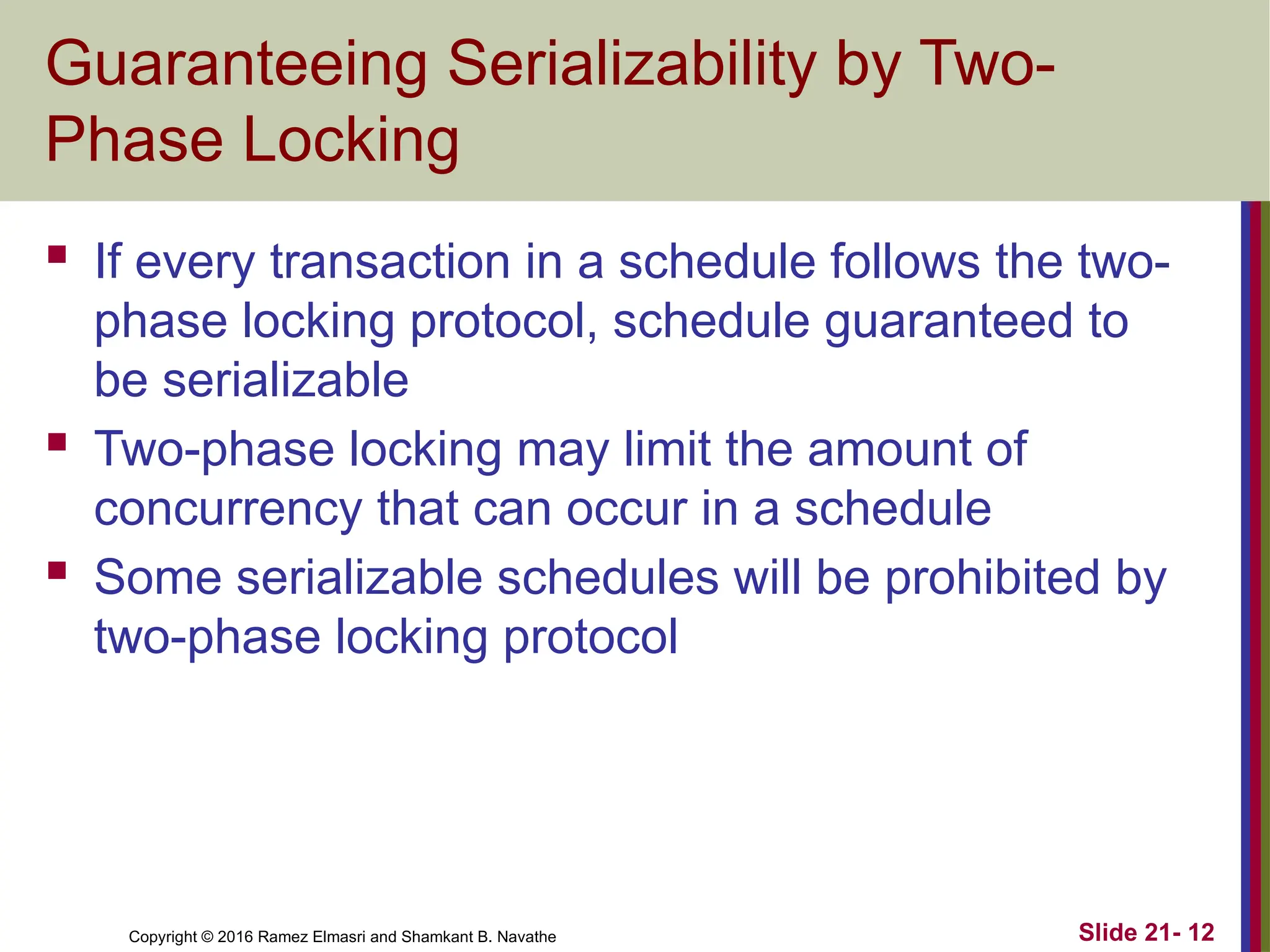 Copyright © 2016 Ramez Elmasri and Shamkant B. Navathe
Guaranteeing Serializability by Two-
Phase Locking
 If every transaction in a schedule follows the two-
phase locking protocol, schedule guaranteed to
be serializable
 Two-phase locking may limit the amount of
concurrency that can occur in a schedule
 Some serializable schedules will be prohibited by
two-phase locking protocol
Slide 21- 12
 