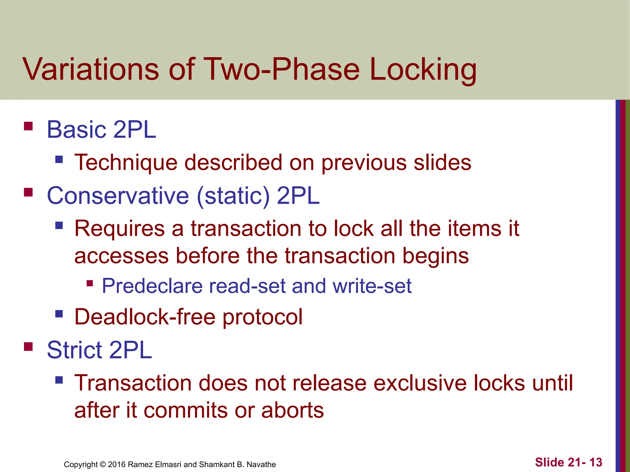 Copyright © 2016 Ramez Elmasri and Shamkant B. Navathe
Variations of Two-Phase Locking
 Basic 2PL
 Technique described on previous slides
 Conservative (static) 2PL
 Requires a transaction to lock all the items it
accesses before the transaction begins

Predeclare read-set and write-set
 Deadlock-free protocol
 Strict 2PL
 Transaction does not release exclusive locks until
after it commits or aborts
Slide 21- 13
 