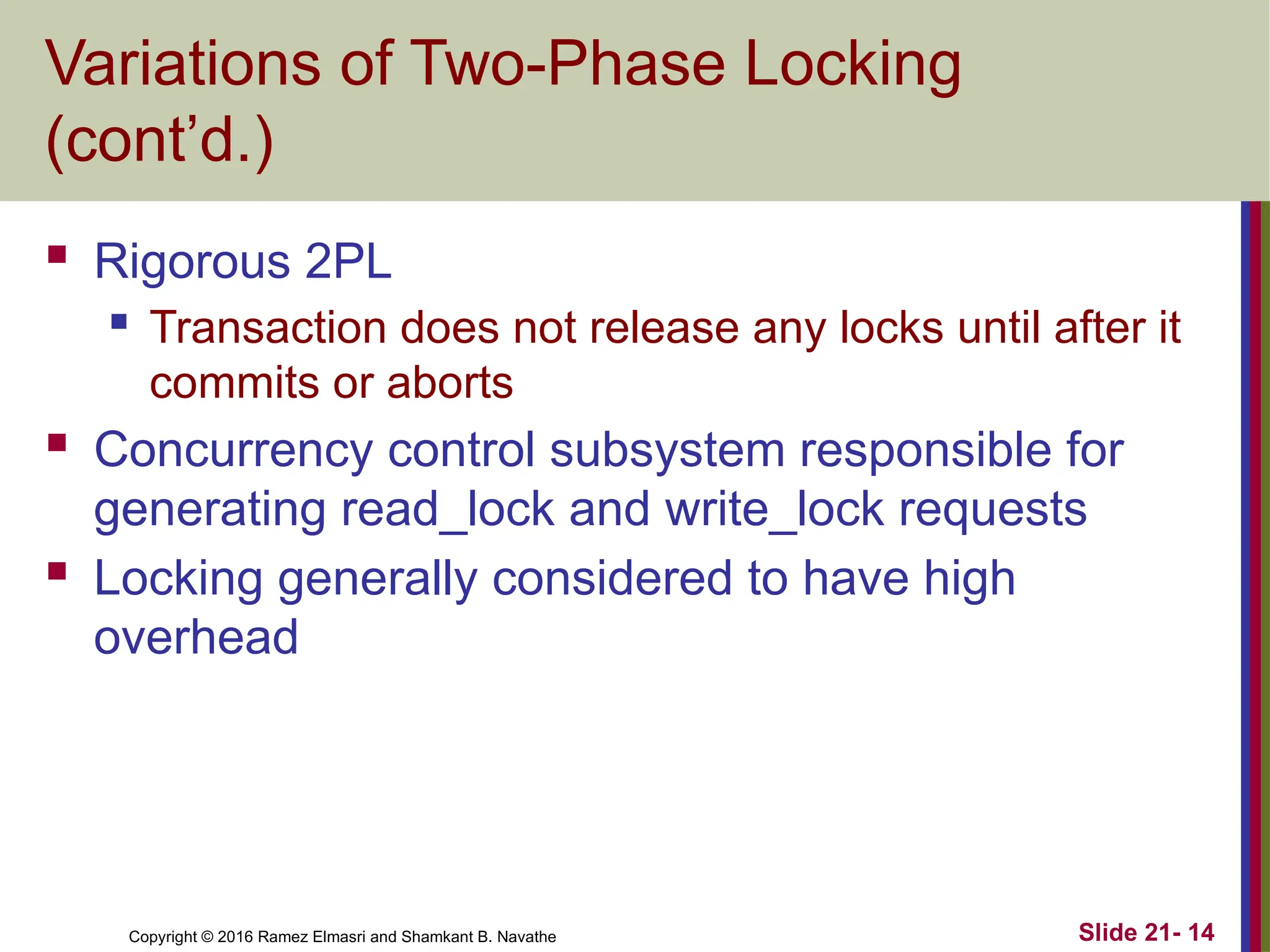 Copyright © 2016 Ramez Elmasri and Shamkant B. Navathe
Variations of Two-Phase Locking
(cont’d.)
 Rigorous 2PL
 Transaction does not release any locks until after it
commits or aborts
 Concurrency control subsystem responsible for
generating read_lock and write_lock requests
 Locking generally considered to have high
overhead
Slide 21- 14
 