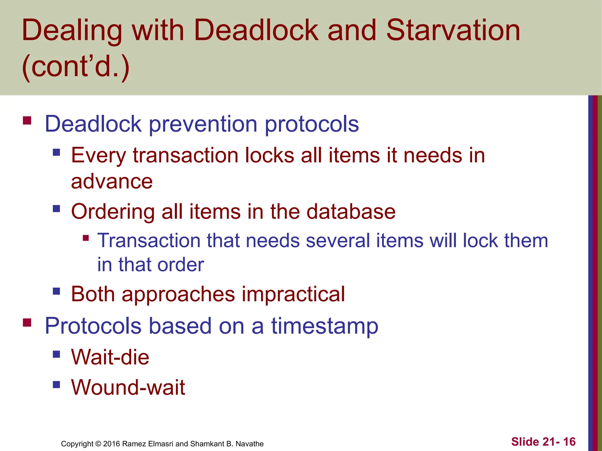 Copyright © 2016 Ramez Elmasri and Shamkant B. Navathe
Dealing with Deadlock and Starvation
(cont’d.)
 Deadlock prevention protocols
 Every transaction locks all items it needs in
advance
 Ordering all items in the database

Transaction that needs several items will lock them
in that order
 Both approaches impractical
 Protocols based on a timestamp
 Wait-die
 Wound-wait
Slide 21- 16
 