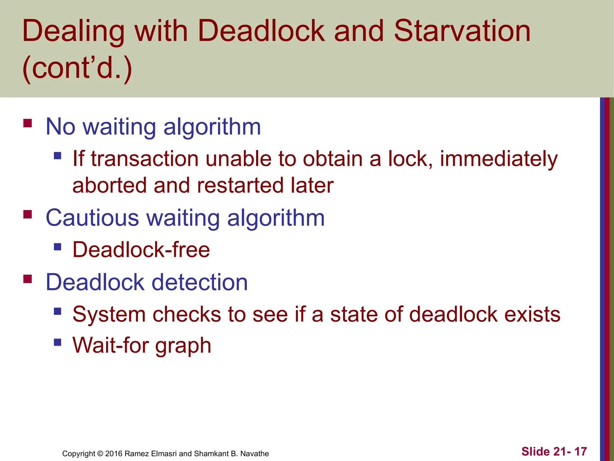 Copyright © 2016 Ramez Elmasri and Shamkant B. Navathe
Dealing with Deadlock and Starvation
(cont’d.)
 No waiting algorithm
 If transaction unable to obtain a lock, immediately
aborted and restarted later
 Cautious waiting algorithm
 Deadlock-free
 Deadlock detection
 System checks to see if a state of deadlock exists
 Wait-for graph
Slide 21- 17
 