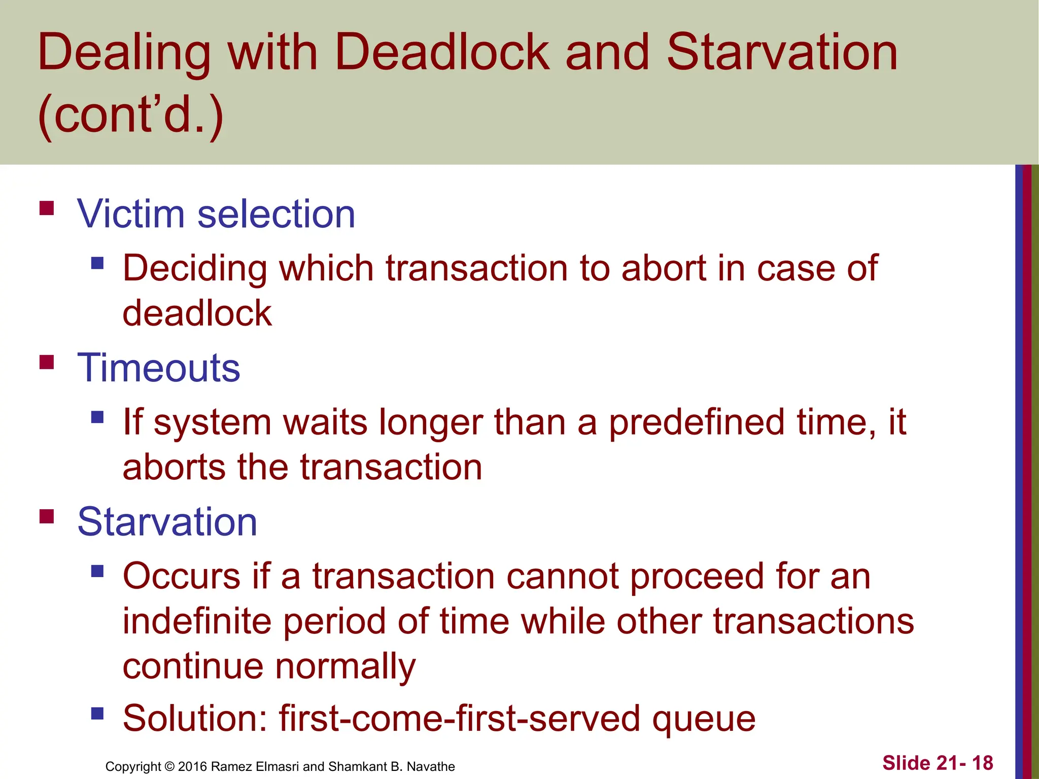 Copyright © 2016 Ramez Elmasri and Shamkant B. Navathe
Dealing with Deadlock and Starvation
(cont’d.)
 Victim selection
 Deciding which transaction to abort in case of
deadlock
 Timeouts
 If system waits longer than a predefined time, it
aborts the transaction
 Starvation
 Occurs if a transaction cannot proceed for an
indefinite period of time while other transactions
continue normally
 Solution: first-come-first-served queue
Slide 21- 18
 