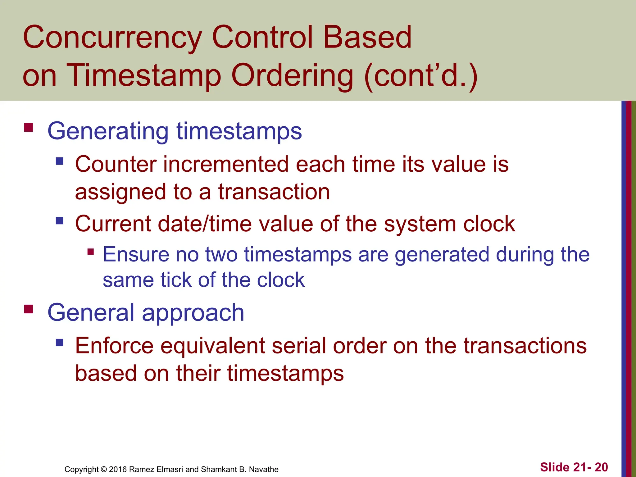 Copyright © 2016 Ramez Elmasri and Shamkant B. Navathe
Concurrency Control Based
on Timestamp Ordering (cont’d.)
 Generating timestamps
 Counter incremented each time its value is
assigned to a transaction
 Current date/time value of the system clock

Ensure no two timestamps are generated during the
same tick of the clock
 General approach
 Enforce equivalent serial order on the transactions
based on their timestamps
Slide 21- 20
 