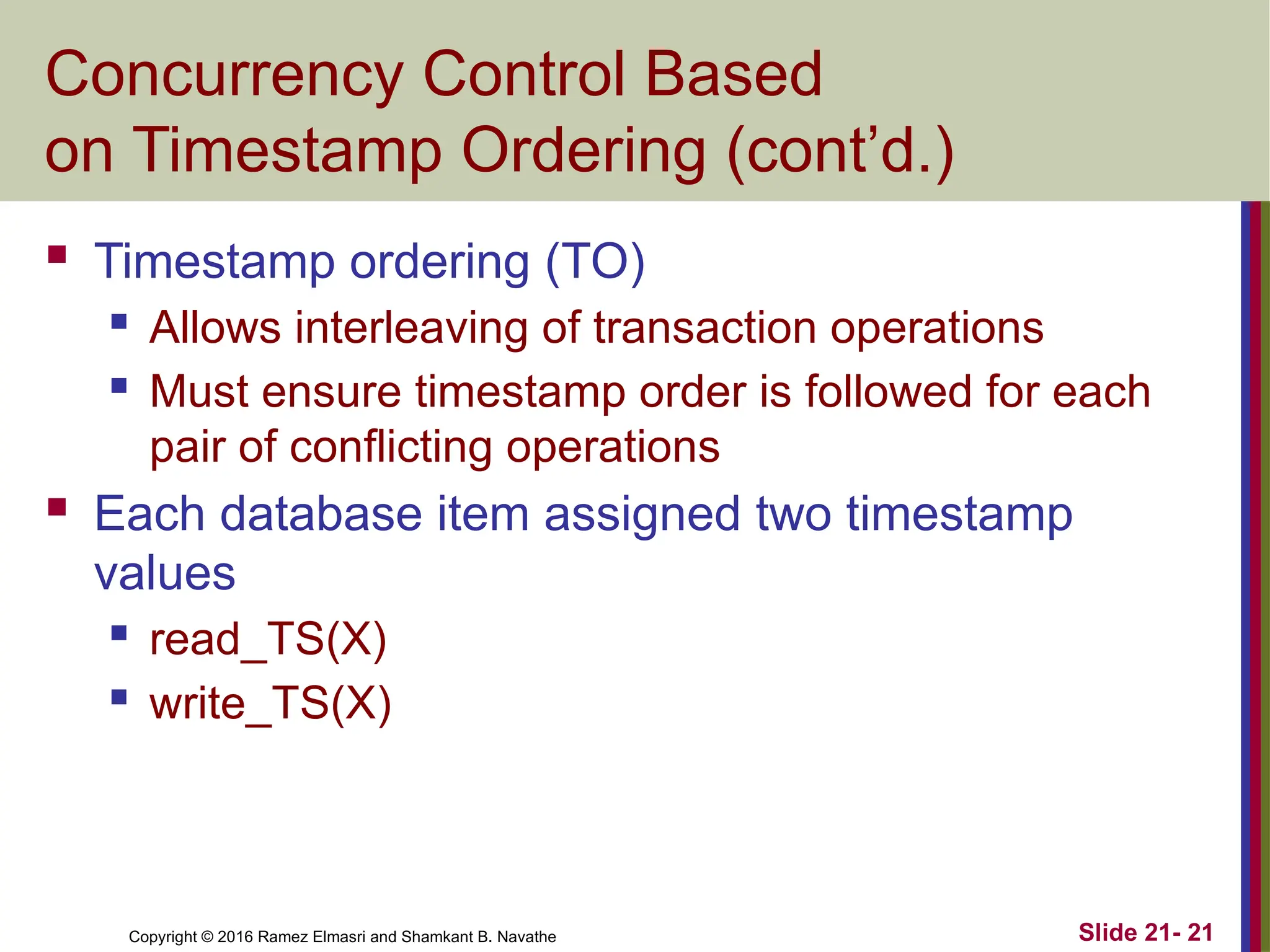 Copyright © 2016 Ramez Elmasri and Shamkant B. Navathe
Concurrency Control Based
on Timestamp Ordering (cont’d.)
 Timestamp ordering (TO)
 Allows interleaving of transaction operations
 Must ensure timestamp order is followed for each
pair of conflicting operations
 Each database item assigned two timestamp
values
 read_TS(X)
 write_TS(X)
Slide 21- 21
 