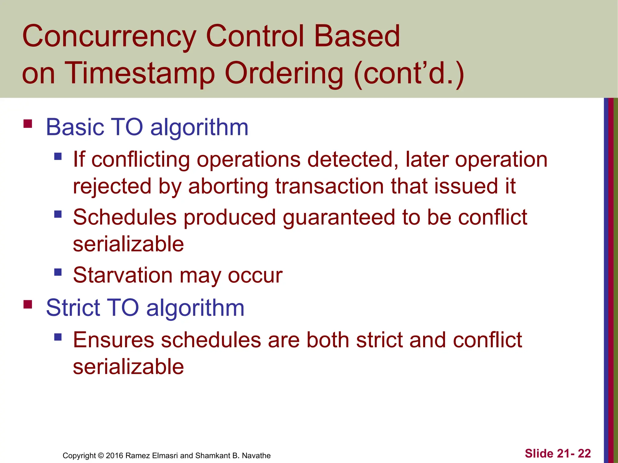 Copyright © 2016 Ramez Elmasri and Shamkant B. Navathe
Concurrency Control Based
on Timestamp Ordering (cont’d.)
 Basic TO algorithm
 If conflicting operations detected, later operation
rejected by aborting transaction that issued it
 Schedules produced guaranteed to be conflict
serializable
 Starvation may occur
 Strict TO algorithm
 Ensures schedules are both strict and conflict
serializable
Slide 21- 22
 