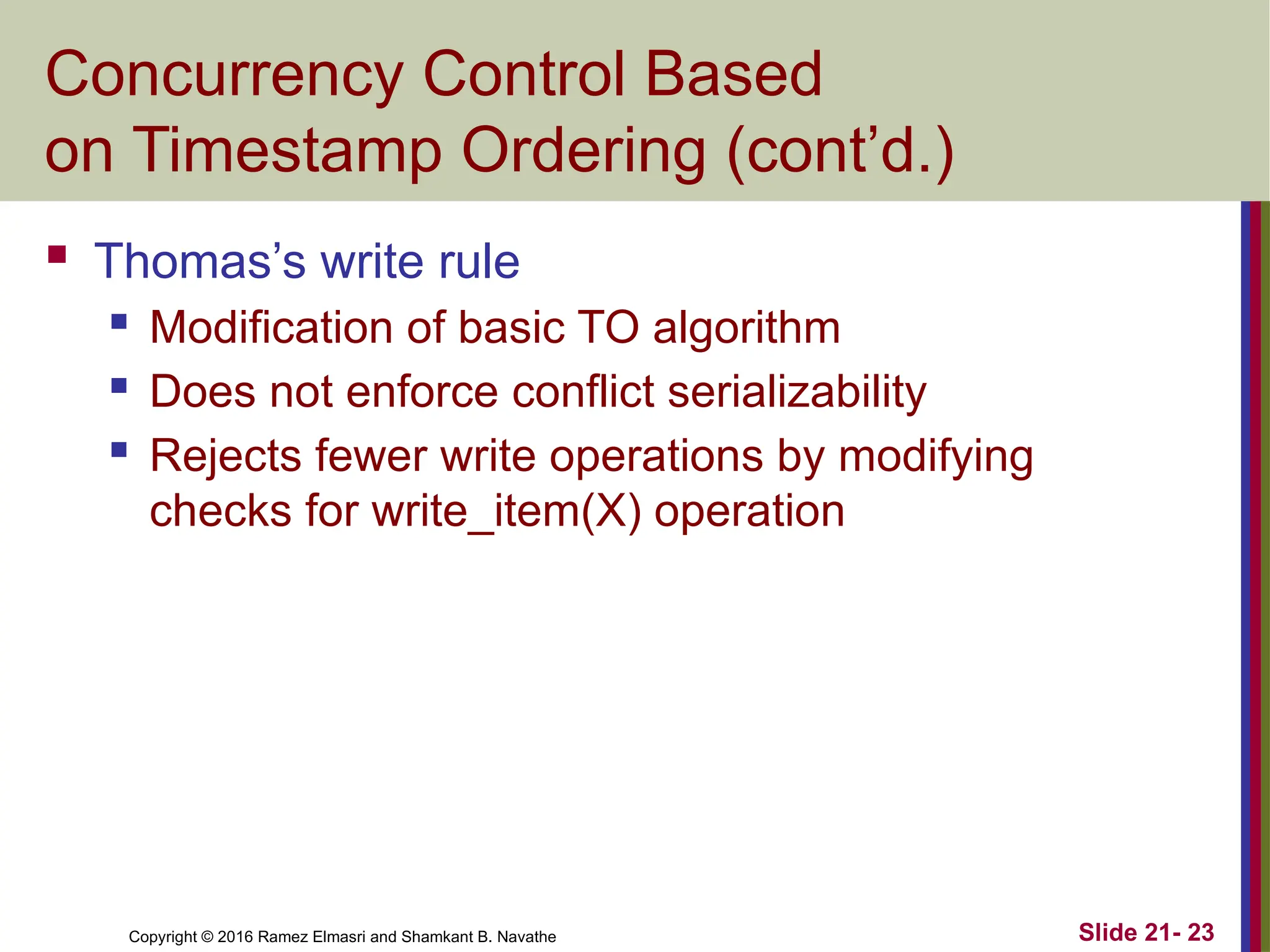 Copyright © 2016 Ramez Elmasri and Shamkant B. Navathe
Concurrency Control Based
on Timestamp Ordering (cont’d.)
 Thomas’s write rule
 Modification of basic TO algorithm
 Does not enforce conflict serializability
 Rejects fewer write operations by modifying
checks for write_item(X) operation
Slide 21- 23
 