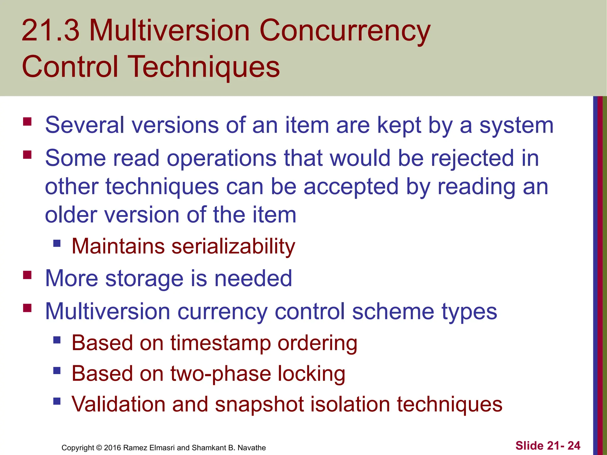 Copyright © 2016 Ramez Elmasri and Shamkant B. Navathe
21.3 Multiversion Concurrency
Control Techniques
 Several versions of an item are kept by a system
 Some read operations that would be rejected in
other techniques can be accepted by reading an
older version of the item
 Maintains serializability
 More storage is needed
 Multiversion currency control scheme types
 Based on timestamp ordering
 Based on two-phase locking
 Validation and snapshot isolation techniques
Slide 21- 24
 