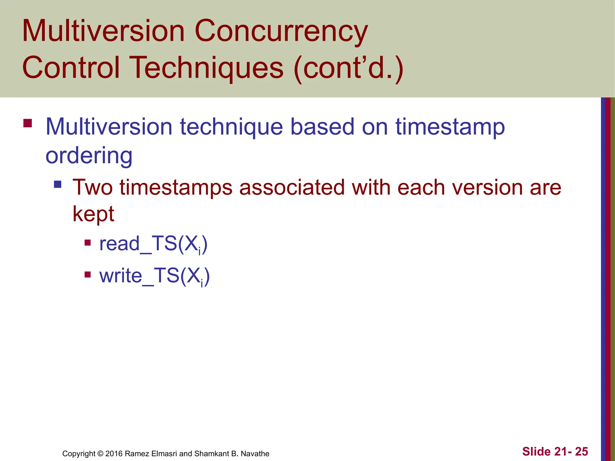 Copyright © 2016 Ramez Elmasri and Shamkant B. Navathe
Multiversion Concurrency
Control Techniques (cont’d.)
 Multiversion technique based on timestamp
ordering
 Two timestamps associated with each version are
kept
 read_TS(Xi)
 write_TS(Xi)
Slide 21- 25
 