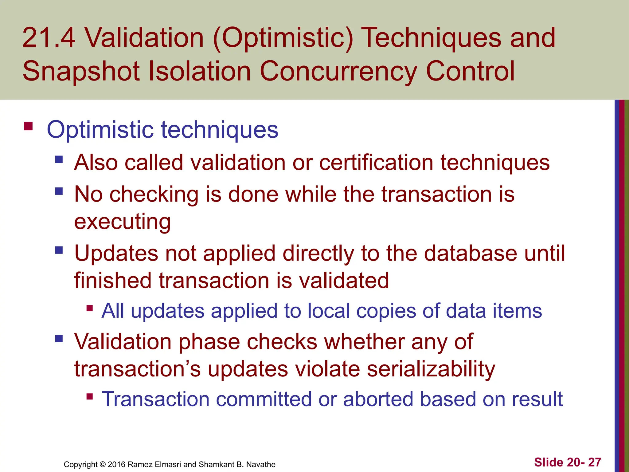Copyright © 2016 Ramez Elmasri and Shamkant B. Navathe
21.4 Validation (Optimistic) Techniques and
Snapshot Isolation Concurrency Control
 Optimistic techniques
 Also called validation or certification techniques
 No checking is done while the transaction is
executing
 Updates not applied directly to the database until
finished transaction is validated

All updates applied to local copies of data items
 Validation phase checks whether any of
transaction’s updates violate serializability

Transaction committed or aborted based on result
Slide 20- 27
 