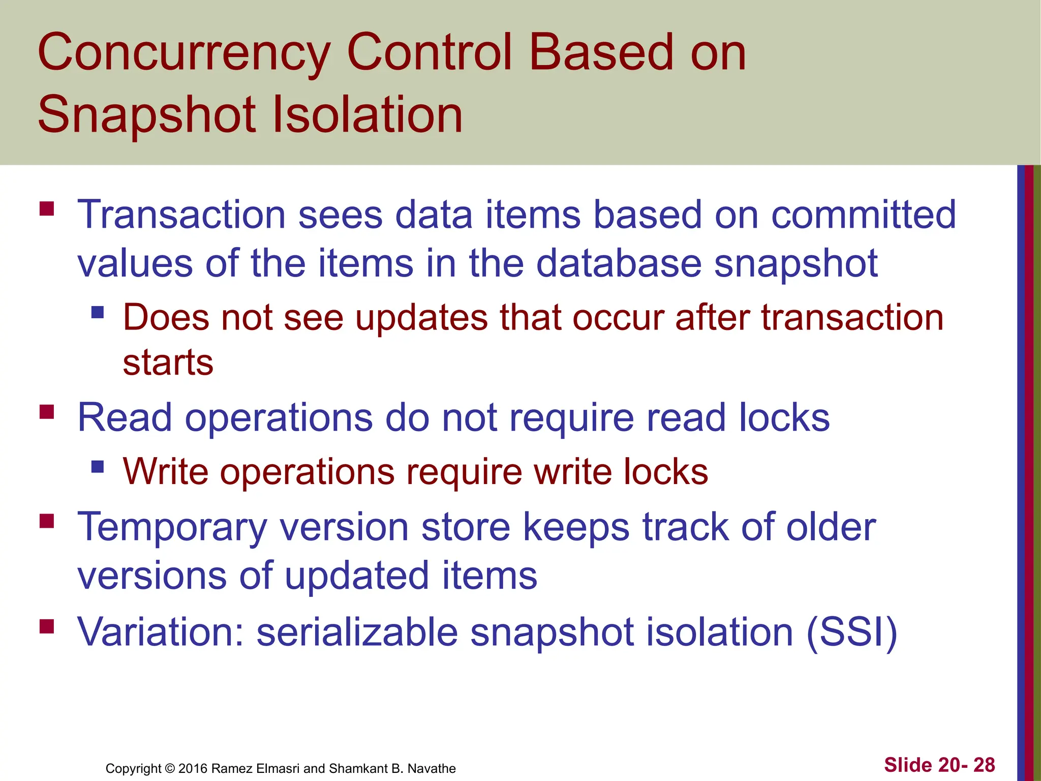 Copyright © 2016 Ramez Elmasri and Shamkant B. Navathe
Concurrency Control Based on
Snapshot Isolation
 Transaction sees data items based on committed
values of the items in the database snapshot
 Does not see updates that occur after transaction
starts
 Read operations do not require read locks
 Write operations require write locks
 Temporary version store keeps track of older
versions of updated items
 Variation: serializable snapshot isolation (SSI)
Slide 20- 28
 
