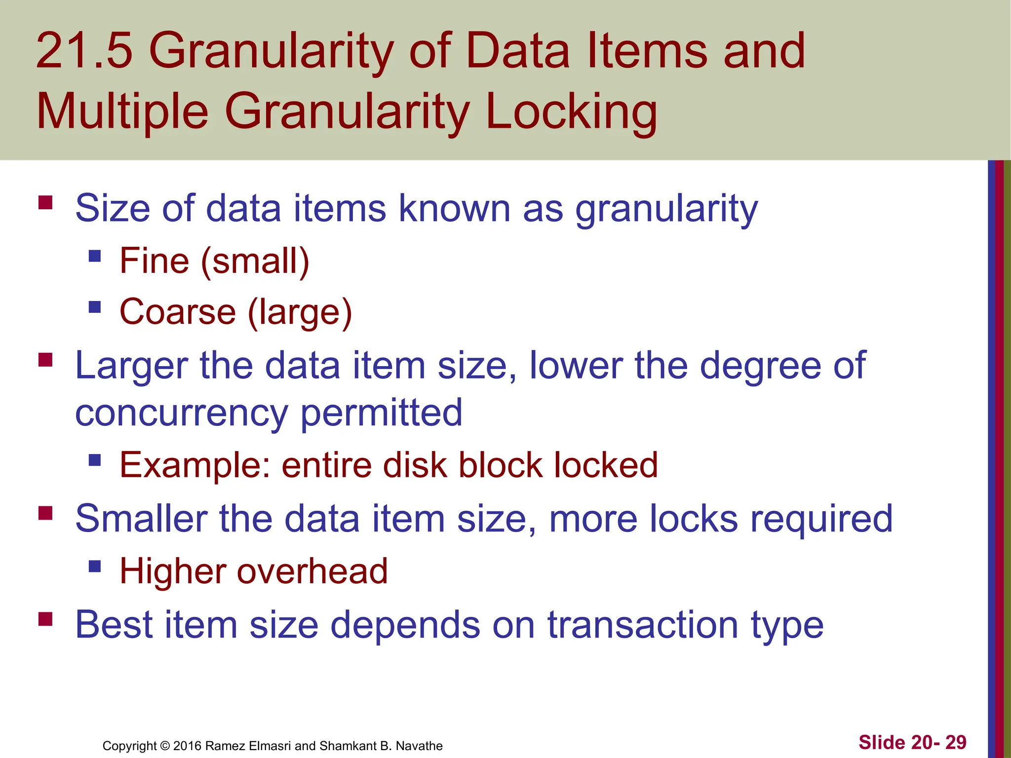 Copyright © 2016 Ramez Elmasri and Shamkant B. Navathe
21.5 Granularity of Data Items and
Multiple Granularity Locking
 Size of data items known as granularity
 Fine (small)
 Coarse (large)
 Larger the data item size, lower the degree of
concurrency permitted
 Example: entire disk block locked
 Smaller the data item size, more locks required
 Higher overhead
 Best item size depends on transaction type
Slide 20- 29
 