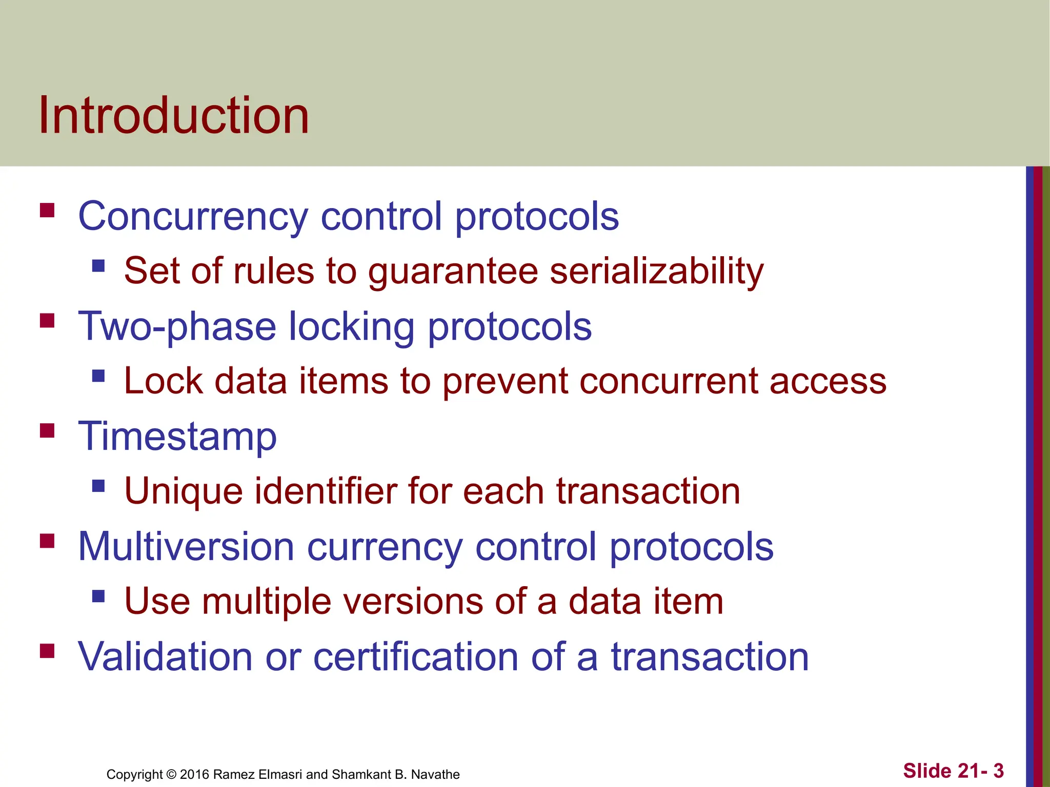 Copyright © 2016 Ramez Elmasri and Shamkant B. Navathe
Introduction
 Concurrency control protocols
 Set of rules to guarantee serializability
 Two-phase locking protocols
 Lock data items to prevent concurrent access
 Timestamp
 Unique identifier for each transaction
 Multiversion currency control protocols
 Use multiple versions of a data item
 Validation or certification of a transaction
Slide 21- 3
 