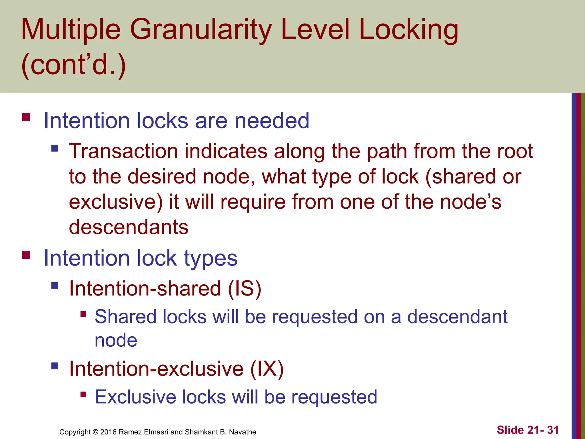 Copyright © 2016 Ramez Elmasri and Shamkant B. Navathe
Multiple Granularity Level Locking
(cont’d.)
 Intention locks are needed
 Transaction indicates along the path from the root
to the desired node, what type of lock (shared or
exclusive) it will require from one of the node’s
descendants
 Intention lock types
 Intention-shared (IS)

Shared locks will be requested on a descendant
node
 Intention-exclusive (IX)

Exclusive locks will be requested
Slide 21- 31
 