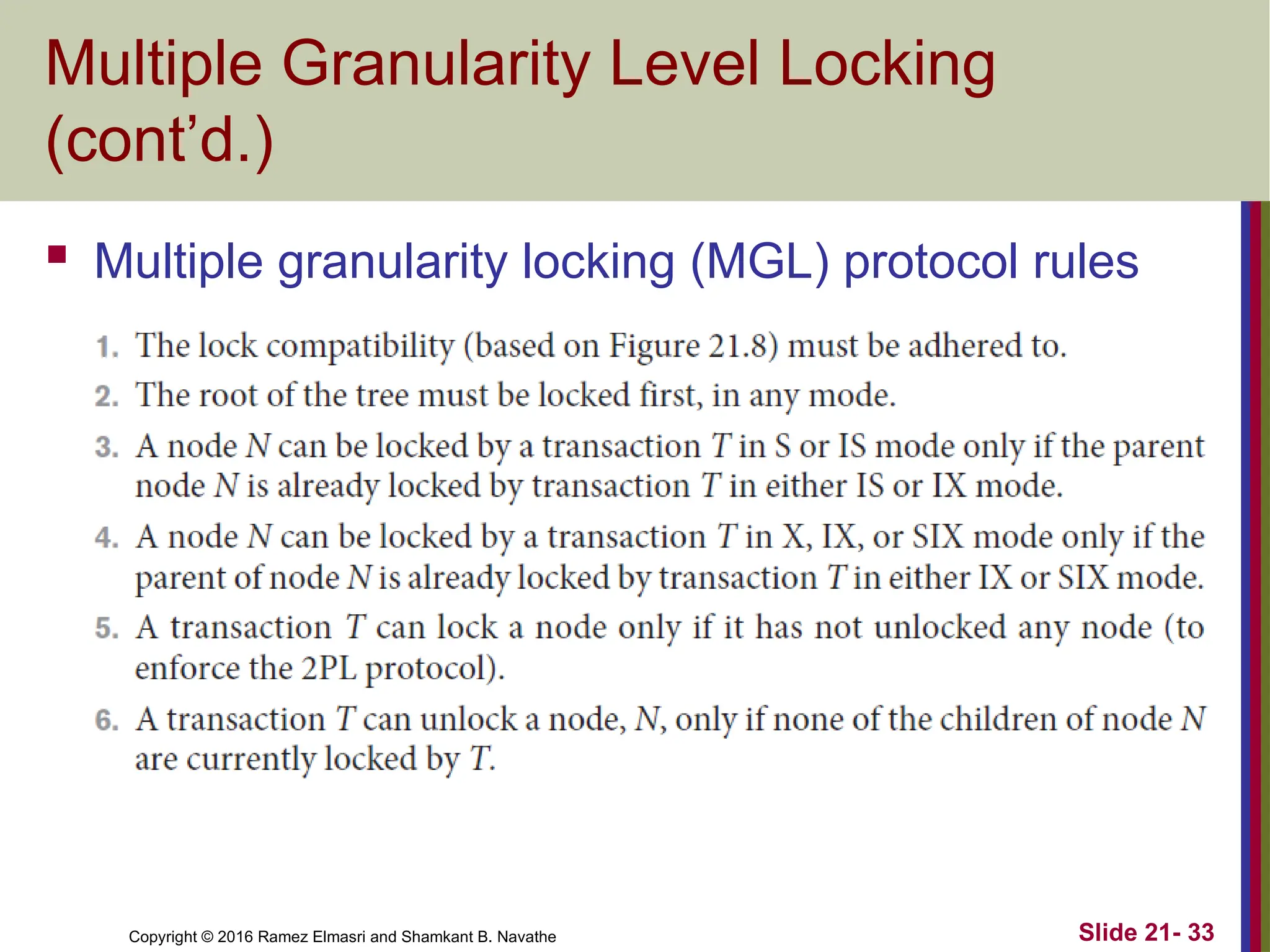 Copyright © 2016 Ramez Elmasri and Shamkant B. Navathe
Multiple Granularity Level Locking
(cont’d.)
 Multiple granularity locking (MGL) protocol rules
Slide 21- 33
 