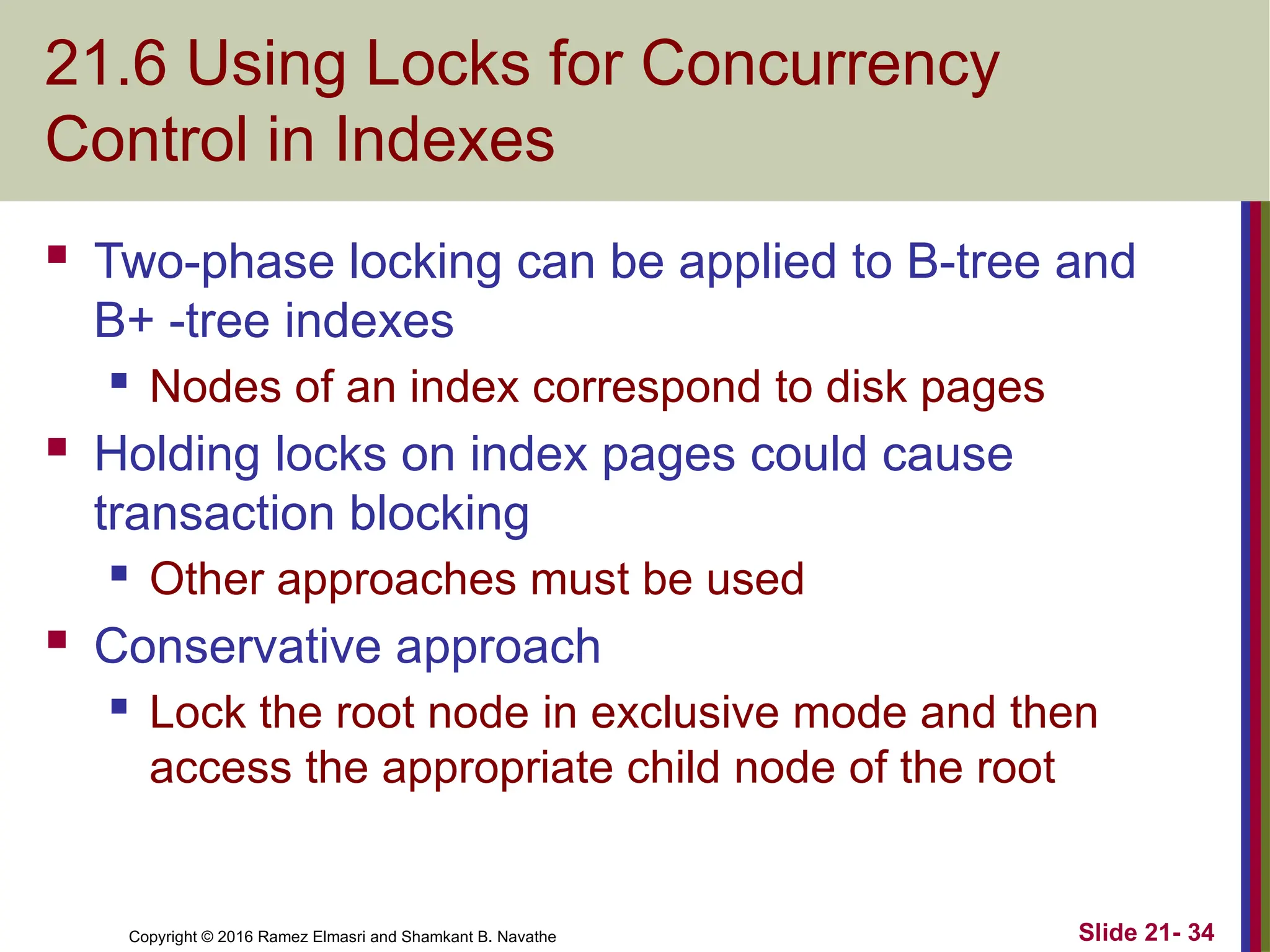 Copyright © 2016 Ramez Elmasri and Shamkant B. Navathe
21.6 Using Locks for Concurrency
Control in Indexes
 Two-phase locking can be applied to B-tree and
B+ -tree indexes
 Nodes of an index correspond to disk pages
 Holding locks on index pages could cause
transaction blocking
 Other approaches must be used
 Conservative approach
 Lock the root node in exclusive mode and then
access the appropriate child node of the root
Slide 21- 34
 