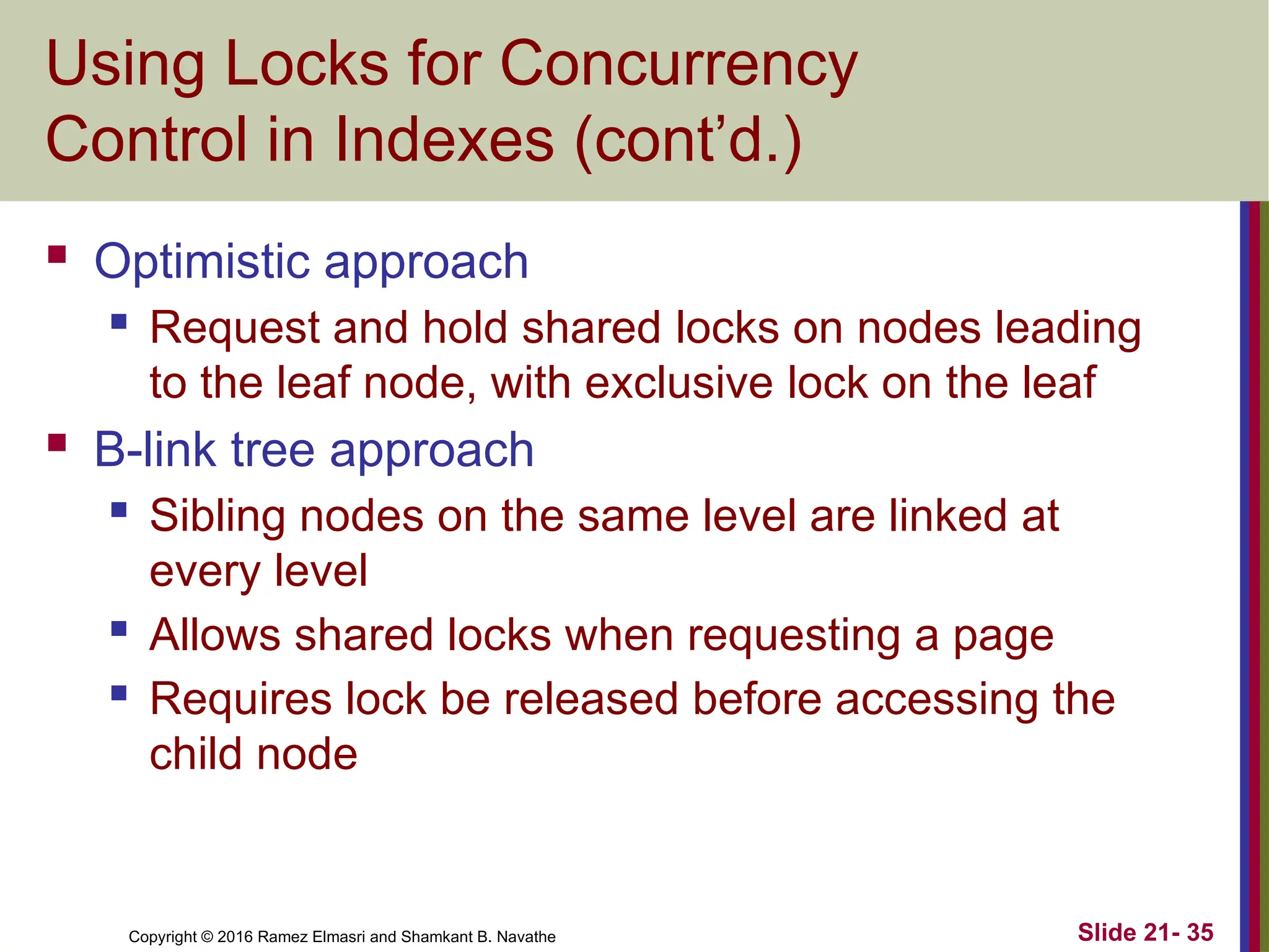 Copyright © 2016 Ramez Elmasri and Shamkant B. Navathe
Using Locks for Concurrency
Control in Indexes (cont’d.)
 Optimistic approach
 Request and hold shared locks on nodes leading
to the leaf node, with exclusive lock on the leaf
 B-link tree approach
 Sibling nodes on the same level are linked at
every level
 Allows shared locks when requesting a page
 Requires lock be released before accessing the
child node
Slide 21- 35
 