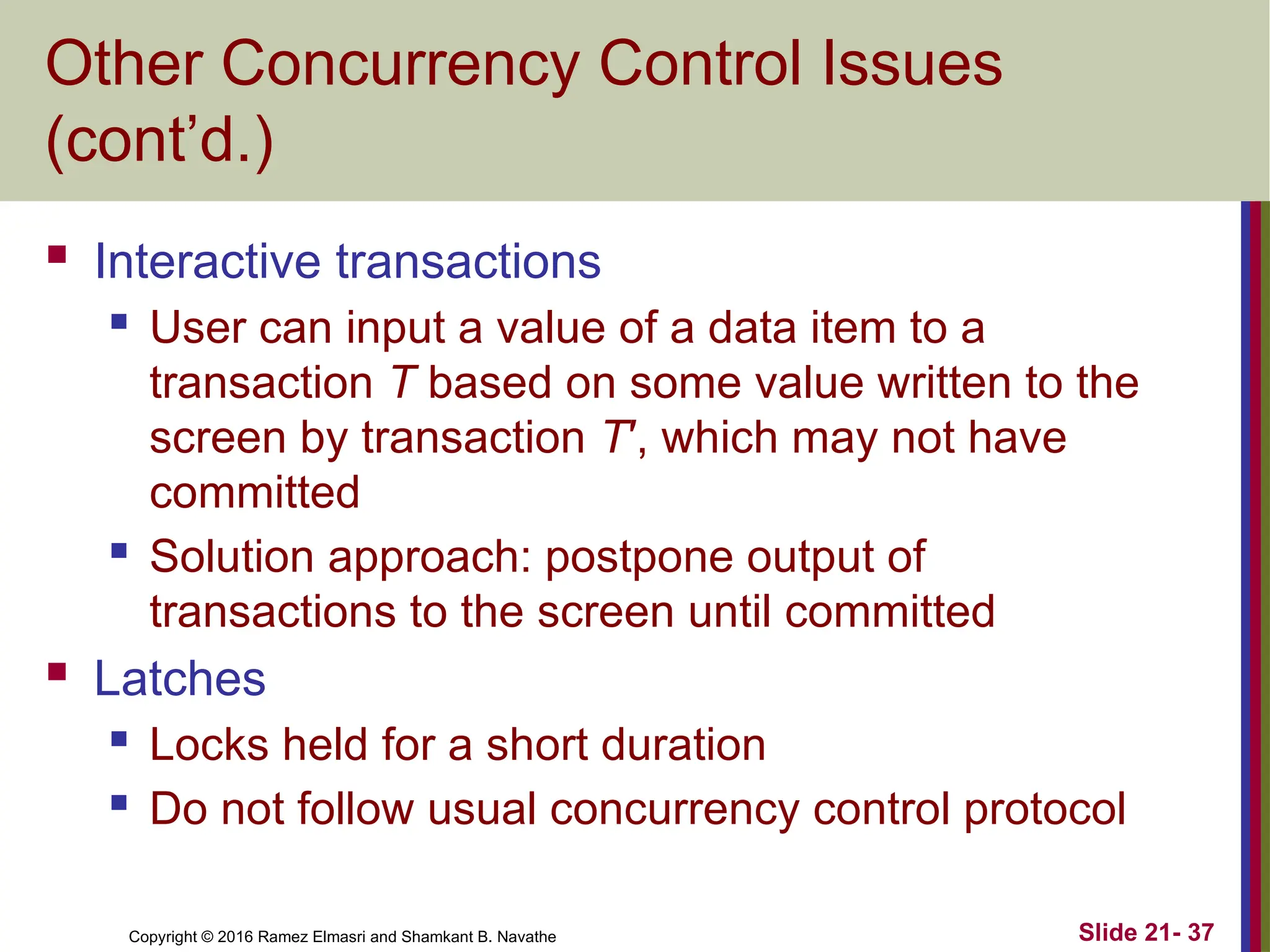 Copyright © 2016 Ramez Elmasri and Shamkant B. Navathe
Other Concurrency Control Issues
(cont’d.)
 Interactive transactions
 User can input a value of a data item to a
transaction T based on some value written to the
screen by transaction T′, which may not have
committed
 Solution approach: postpone output of
transactions to the screen until committed
 Latches
 Locks held for a short duration
 Do not follow usual concurrency control protocol
Slide 21- 37
 