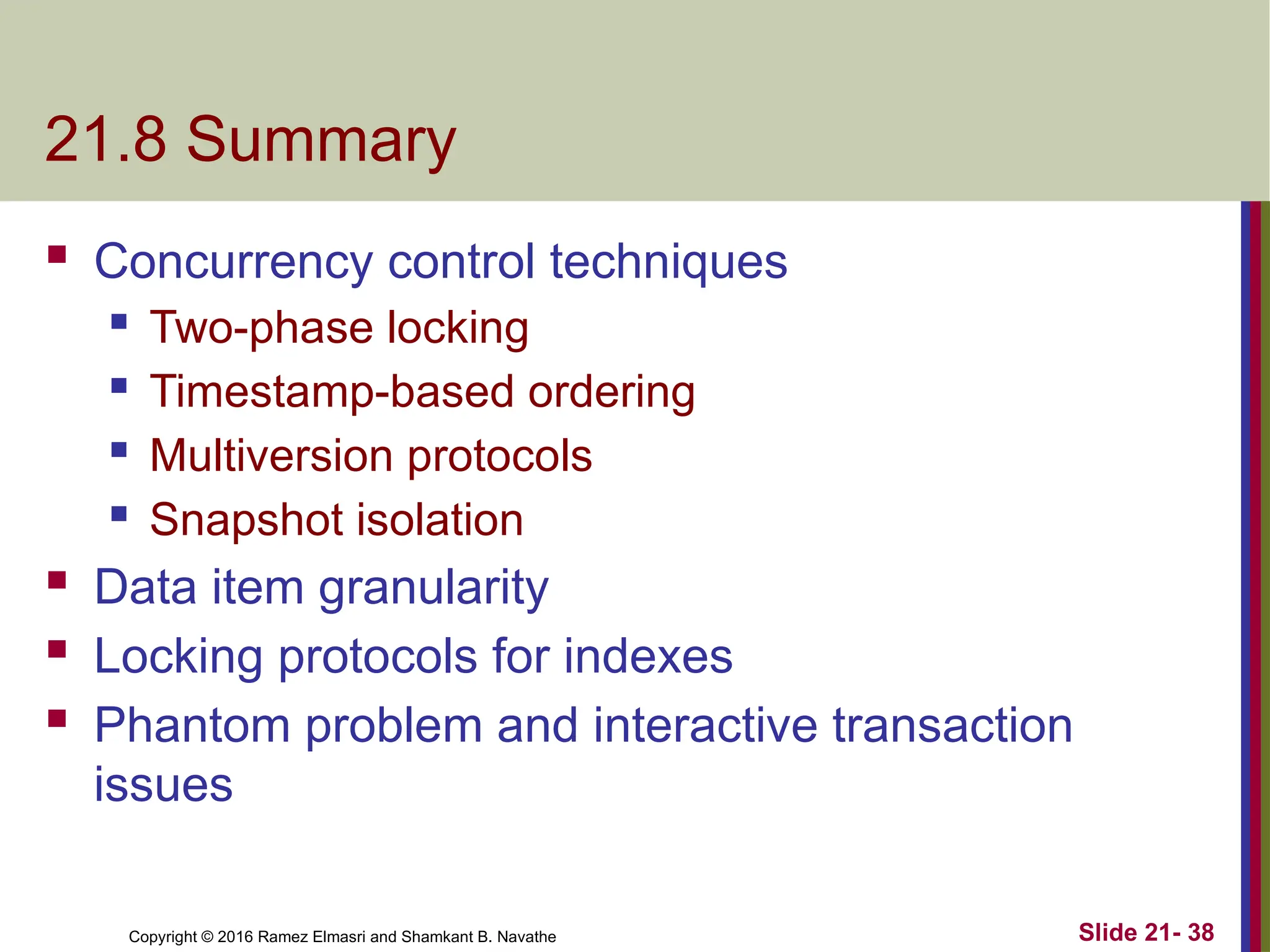 Copyright © 2016 Ramez Elmasri and Shamkant B. Navathe
21.8 Summary
 Concurrency control techniques
 Two-phase locking
 Timestamp-based ordering
 Multiversion protocols
 Snapshot isolation
 Data item granularity
 Locking protocols for indexes
 Phantom problem and interactive transaction
issues
Slide 21- 38
 