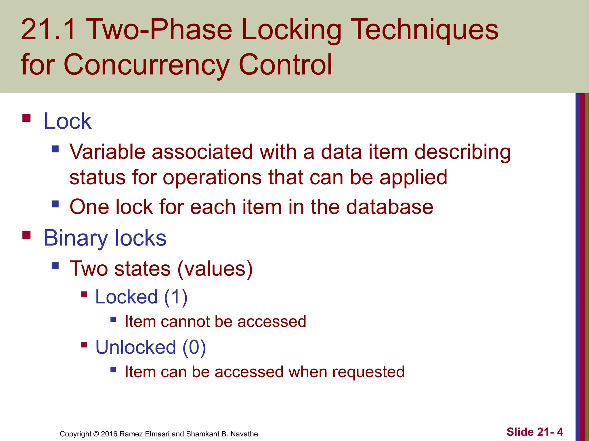 Copyright © 2016 Ramez Elmasri and Shamkant B. Navathe
21.1 Two-Phase Locking Techniques
for Concurrency Control
 Lock
 Variable associated with a data item describing
status for operations that can be applied
 One lock for each item in the database
 Binary locks
 Two states (values)

Locked (1)
 Item cannot be accessed

Unlocked (0)
 Item can be accessed when requested
Slide 21- 4
 
