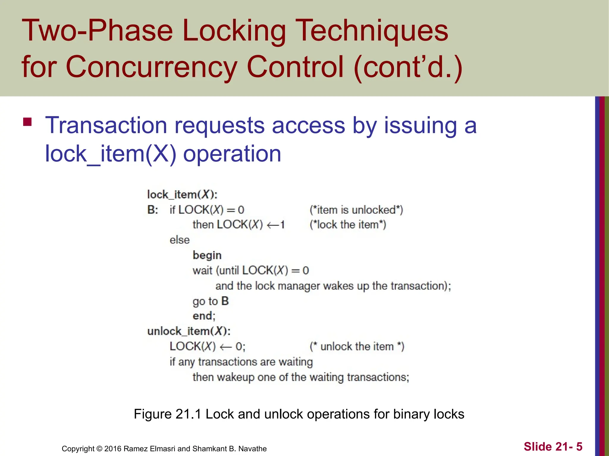 Copyright © 2016 Ramez Elmasri and Shamkant B. Navathe
Two-Phase Locking Techniques
for Concurrency Control (cont’d.)
 Transaction requests access by issuing a
lock_item(X) operation
Slide 21- 5
Figure 21.1 Lock and unlock operations for binary locks
 