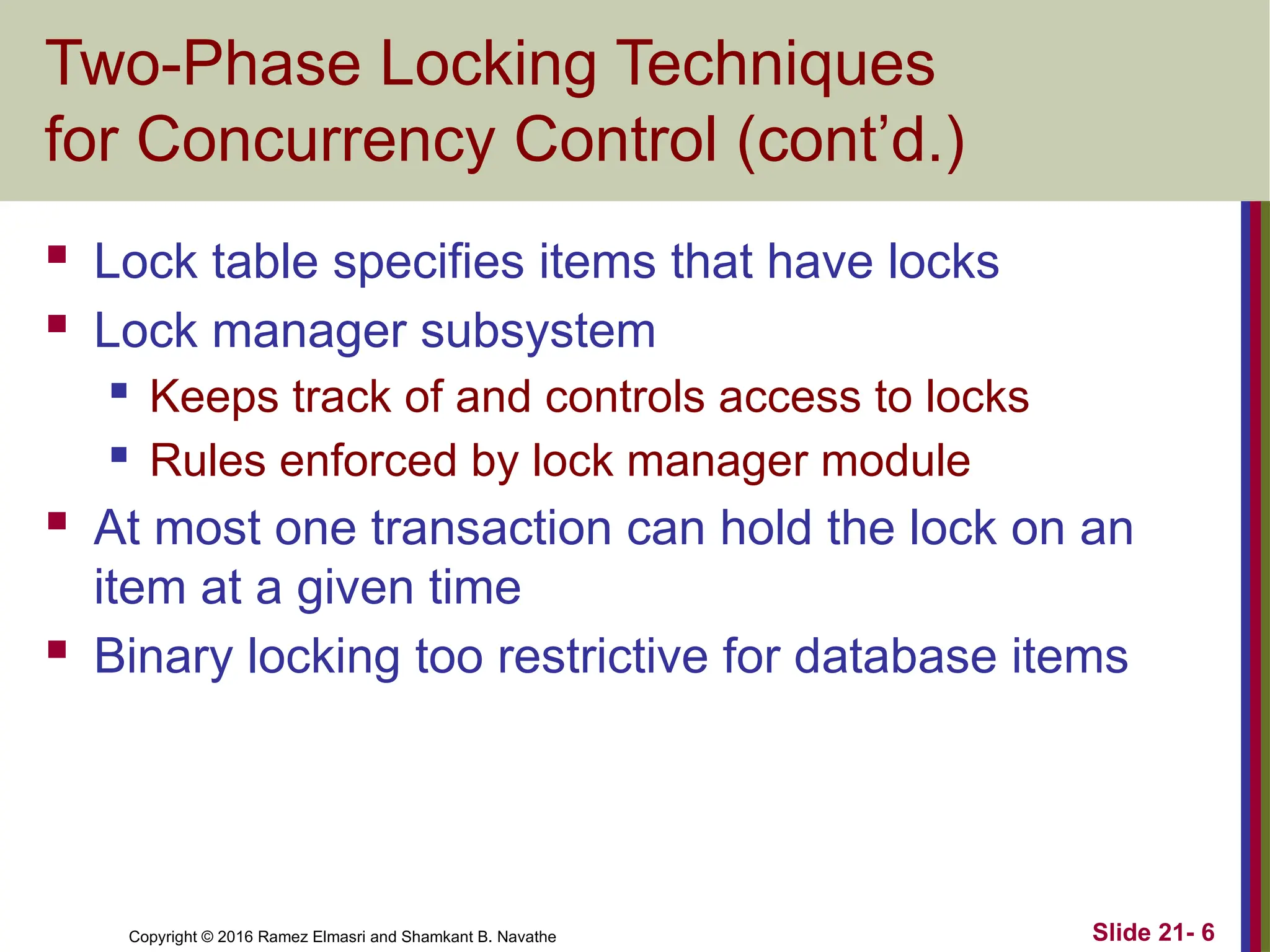 Copyright © 2016 Ramez Elmasri and Shamkant B. Navathe
Two-Phase Locking Techniques
for Concurrency Control (cont’d.)
 Lock table specifies items that have locks
 Lock manager subsystem
 Keeps track of and controls access to locks
 Rules enforced by lock manager module
 At most one transaction can hold the lock on an
item at a given time
 Binary locking too restrictive for database items
Slide 21- 6
 