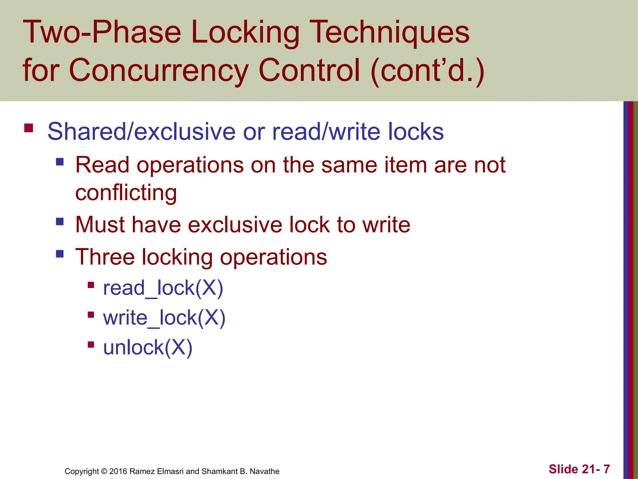 Copyright © 2016 Ramez Elmasri and Shamkant B. Navathe
Two-Phase Locking Techniques
for Concurrency Control (cont’d.)
 Shared/exclusive or read/write locks
 Read operations on the same item are not
conflicting
 Must have exclusive lock to write
 Three locking operations

read_lock(X)

write_lock(X)

unlock(X)
Slide 21- 7
 