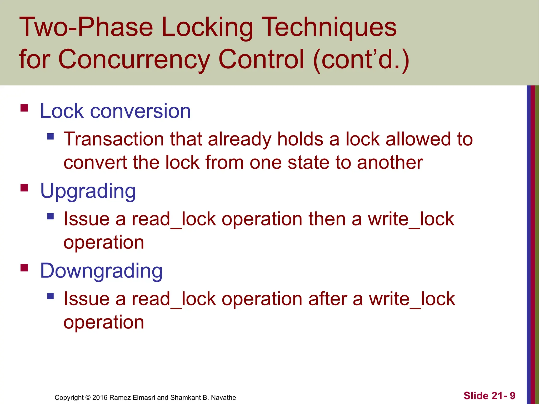 Copyright © 2016 Ramez Elmasri and Shamkant B. Navathe
Two-Phase Locking Techniques
for Concurrency Control (cont’d.)
 Lock conversion
 Transaction that already holds a lock allowed to
convert the lock from one state to another
 Upgrading
 Issue a read_lock operation then a write_lock
operation
 Downgrading
 Issue a read_lock operation after a write_lock
operation
Slide 21- 9
 