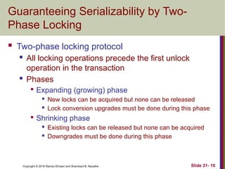 Copyright © 2016 Ramez Elmasri and Shamkant B. Navathe
Guaranteeing Serializability by Two-
Phase Locking
 Two-phase locking protocol
 All locking operations precede the first unlock
operation in the transaction
 Phases

Expanding (growing) phase
 New locks can be acquired but none can be released
 Lock conversion upgrades must be done during this phase

Shrinking phase
 Existing locks can be released but none can be acquired
 Downgrades must be done during this phase
Slide 21- 10
 