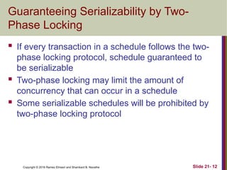 Copyright © 2016 Ramez Elmasri and Shamkant B. Navathe
Guaranteeing Serializability by Two-
Phase Locking
 If every transaction in a schedule follows the two-
phase locking protocol, schedule guaranteed to
be serializable
 Two-phase locking may limit the amount of
concurrency that can occur in a schedule
 Some serializable schedules will be prohibited by
two-phase locking protocol
Slide 21- 12
 
