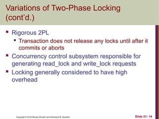Copyright © 2016 Ramez Elmasri and Shamkant B. Navathe
Variations of Two-Phase Locking
(cont’d.)
 Rigorous 2PL
 Transaction does not release any locks until after it
commits or aborts
 Concurrency control subsystem responsible for
generating read_lock and write_lock requests
 Locking generally considered to have high
overhead
Slide 21- 14
 