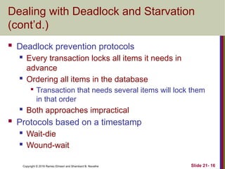 Copyright © 2016 Ramez Elmasri and Shamkant B. Navathe
Dealing with Deadlock and Starvation
(cont’d.)
 Deadlock prevention protocols
 Every transaction locks all items it needs in
advance
 Ordering all items in the database

Transaction that needs several items will lock them
in that order
 Both approaches impractical
 Protocols based on a timestamp
 Wait-die
 Wound-wait
Slide 21- 16
 