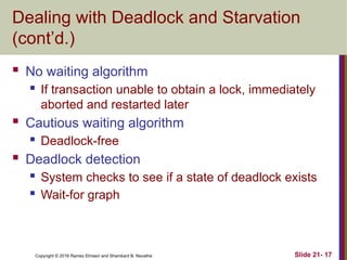 Copyright © 2016 Ramez Elmasri and Shamkant B. Navathe
Dealing with Deadlock and Starvation
(cont’d.)
 No waiting algorithm
 If transaction unable to obtain a lock, immediately
aborted and restarted later
 Cautious waiting algorithm
 Deadlock-free
 Deadlock detection
 System checks to see if a state of deadlock exists
 Wait-for graph
Slide 21- 17
 