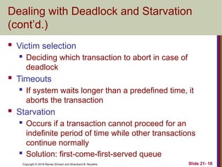 Copyright © 2016 Ramez Elmasri and Shamkant B. Navathe
Dealing with Deadlock and Starvation
(cont’d.)
 Victim selection
 Deciding which transaction to abort in case of
deadlock
 Timeouts
 If system waits longer than a predefined time, it
aborts the transaction
 Starvation
 Occurs if a transaction cannot proceed for an
indefinite period of time while other transactions
continue normally
 Solution: first-come-first-served queue
Slide 21- 18
 
